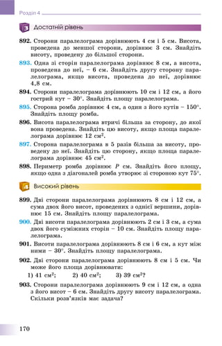 170
Розділ 4
Достатній рівень
892. Ñòîðîíè ïàðàëåëîãðàìà äîðіâíþþòü 4 ñì і 5 ñì. Âèñîòà,
ïðîâåäåíà äî ìåíøîї ñòîðîíè, äîðіâíþє 3 ñì. Çíàéäіòü
âèñîòó, ïðîâåäåíó äî áіëüøîї ñòîðîíè.
893. Îäíà çі ñòîðіí ïàðàëåëîãðàìà äîðіâíþє 8 ñì, à âèñîòà,
ïðîâåäåíà äî íåї, – 6 ñì. Çíàéäіòü äðóãó ñòîðîíó ïàðà-
ëåëîãðàìà, ÿêùî âèñîòà, ïðîâåäåíà äî íåї, äîðіâíþє
4,8 ñì.
894. Ñòîðîíè ïàðàëåëîãðàìà äîðіâíþþòü 10 ñì і 12 ñì, à éîãî
ãîñòðèé êóò – 30. Çíàéäіòü ïëîùó ïàðàëåëîãðàìà.
895. Ñòîðîíà ðîìáà äîðіâíþє 4 ñì, à îäèí ç éîãî êóòіâ – 150.
Çíàéäіòü ïëîùó ðîìáà.
896. Âèñîòà ïàðàëåëîãðàìà âòðè÷і áіëüøà çà ñòîðîíó, äî ÿêîї
âîíà ïðîâåäåíà. Çíàéäіòü öþ âèñîòó, ÿêùî ïëîùà ïàðàëå-
ëîãðàìà äîðіâíþє 12 ñì2.
897. Ñòîðîíà ïàðàëåëîãðàìà â 5 ðàçіâ áіëüøà çà âèñîòó, ïðî-
âåäåíó äî íåї. Çíàéäіòü öþ ñòîðîíó, ÿêùî ïëîùà ïàðàëå-
ëîãðàìà äîðіâíþє 45 ñì2.
898. Ïåðèìåòð ðîìáà äîðіâíþє P ñì. Çíàéäіòü éîãî ïëîùó,
ÿêùî îäíà ç äіàãîíàëåé ðîìáà óòâîðþє çі ñòîðîíîþ êóò 75.
Високий рівень
899. Äâі ñòîðîíè ïàðàëåëîãðàìà äîðіâíþþòü 8 ñì і 12 ñì, à
ñóìà äâîõ éîãî âèñîò, ïðîâåäåíèõ ç îäíієї âåðøèíè, äîðіâ-
íþє 15 ñì. Çíàéäіòü ïëîùó ïàðàëåëîãðàìà.
900. Äâі âèñîòè ïàðàëåëîãðàìà äîðіâíþþòü 2 ñì і 3 ñì, à ñóìà
äâîõ éîãî ñóìіæíèõ ñòîðіí – 10 ñì. Çíàéäіòü ïëîùó ïàðà-
ëåëîãðàìà.
901. Âèñîòè ïàðàëåëîãðàìà äîðіâíþþòü 8 ñì і 6 ñì, à êóò ìіæ
íèìè – 30. Çíàéäіòü ïëîùó ïàðàëåëîãðàìà.
902. Äâі ñòîðîíè ïàðàëåëîãðàìà äîðіâíþþòü 8 ñì і 5 ñì. ×è
ìîæå éîãî ïëîùà äîðіâíþâàòè:
1) 41 ñì2; 2) 40 ñì2; 3) 39 ñì2?
903. Ñòîðîíè ïàðàëåëîãðàìà äîðіâíþþòü 9 ñì і 12 ñì, à îäíà
ç éîãî âèñîò – 6 ñì. Çíàéäіòü äðóãó âèñîòó ïàðàëåëîãðàìà.
Ñêіëüêè ðîçâ’ÿçêіâ ìàє çàäà÷à?
 