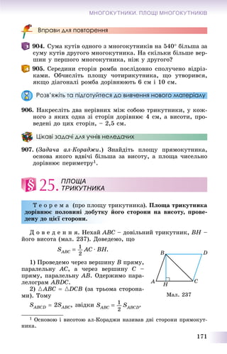 171
МНОГОКУТНИКИ. ПЛОЩІ МНОГОКУТНИКІВ
Вправи для повторення
904. Ñóìà êóòіâ îäíîãî ç ìíîãîêóòíèêіâ íà 540 áіëüøà çà
ñóìó êóòіâ äðóãîãî ìíîãîêóòíèêà. Íà ñêіëüêè áіëüøå âåð-
øèí ó ïåðøîãî ìíîãîêóòíèêà, íіæ ó äðóãîãî?
905. Ñåðåäèíè ñòîðіí ðîìáà ïîñëіäîâíî ñïîëó÷åíî âіäðіç-
êàìè. Îá÷èñëіòü ïëîùó ÷îòèðèêóòíèêà, ùî óòâîðèâñÿ,
ÿêùî äіàãîíàëі ðîìáà äîðіâíþþòü 6 ñì і 10 ñì.
Розв’яжіть та підготуйтеся до вивчення нового матеріалу
906. Íàêðåñëіòü äâà íåðіâíèõ ìіæ ñîáîþ òðèêóòíèêè, ó êîæ-
íîãî ç ÿêèõ îäíà çі ñòîðіí äîðіâíþє 4 ñì, à âèñîòè, ïðî-
âåäåíі äî öèõ ñòîðіí, – 2,5 ñì.
Цікаві задачі для учнів неледачих
907. (Çàäà÷à àë-Êîðàäæè.) Çíàéäіòü ïëîùó ïðÿìîêóòíèêà,
îñíîâà ÿêîãî âäâі÷і áіëüøà çà âèñîòó, à ïëîùà ÷èñåëüíî
äîðіâíþє ïåðèìåòðó1.
25.
Ò å î ð å ì à (ïðî ïëîùó òðèêóòíèêà). Ïëîùà òðèêóòíèêà
äîðіâíþє ïîëîâèíі äîáóòêó éîãî ñòîðîíè íà âèñîòó, ïðîâå-
äåíó äî öієї ñòîðîíè.
Ä î â å ä å í í ÿ. Íåõàé ABC – äîâіëüíèé òðèêóòíèê, BH –
éîãî âèñîòà (ìàë. 237). Äîâåäåìî, ùî
1) Ïðîâåäåìî ÷åðåç âåðøèíó B ïðÿìó,
ïàðàëåëüíó AC, à ÷åðåç âåðøèíó C –
ïðÿìó, ïàðàëåëüíó AB. Îäåðæèìî ïàðà-
ëåëîãðàì ABDC.
2) {ABC  {DCB (çà òðüîìà ñòîðîíà-
ìè). Òîìó
SABCDS  2SABCS , çâіäêè .
1 Îñíîâîþ і âèñîòîþ àë-Êîðàäæè íàçèâàâ äâі ñòîðîíè ïðÿìîêóò-
íèêà.
ПЛОЩА
ТРИКУТНИКА
Ìàë. 237
 