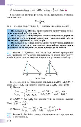 172
Розділ 4
3) Îñêіëüêè SABCDS  AC ∙ BH, òî . 
Ó çàãàëüíîìó âèãëÿäі ôîðìóëó ïëîùі òðèêóòíèêà S ìîæíà
çàïèñàòè òàê:
,
äå a – ñòîðîíà òðèêóòíèêà, ha – âèñîòà, ïðîâåäåíà äî íåї.
Í à ñ ë і ä î ê 1. Ïëîùà ïðÿìîêóòíîãî òðèêóòíèêà äîðіâ-
íþє ïîëîâèíі äîáóòêó êàòåòіâ.
Í à ñ ë і ä î ê 2. ßêùî ñòîðîíà îäíîãî òðèêóòíèêà äîðіâíþє
ñòîðîíі äðóãîãî, òî ïëîùі òàêèõ òðèêóòíèêіâ âіäíîñÿòüñÿ ÿê
їõ âèñîòè, ïðîâåäåíі äî öèõ ñòîðіí.
Í à ñ ë і ä î ê 3. ßêùî âèñîòà îäíîãî òðèêóòíèêà äîðіâíþє
îäíіé ç âèñîò äðóãîãî òðèêóòíèêà, òî ïëîùі öèõ òðèêóòíèêіâ
âіäíîñÿòüñÿ ÿê ñòîðîíè, äî ÿêèõ ïðîâåäåíî öі âèñîòè.
Çàäà÷à 1. Äîâåäіòü, ùî êîëè êóò îäíîãî òðèêóòíèêà
äîðіâíþє êóòó äðóãîãî òðèêóòíèêà, òî ïëîùі öèõ òðèêóò-
íèêіâ âіäíîñÿòüñÿ ÿê äîáóòêè ñòîðіí, ùî óòâîðþþòü öåé êóò.
Ä î â å ä å í í ÿ. Ðîçãëÿíåìî òðèêóòíèêè ABC і A1B1C1, ó
ÿêèõ A  A1. Ïðîâåäåìî âèñîòè BH і B1H1 (ìàë. 238).
1) Ìàєìî:
.
2) {ABH{{ V {A{{ 1B1H1 (ÿê ïðÿìîêóòíі, çà ãîñòðèì êóòîì).
Òîìó
3) Ìàєìî: . 
Çàäà÷à 2. Çíàéäіòü ïëîùó ðіâíîñòîðîííüîãî òðèêóòíèêà
çі ñòîðîíîþ a.
 