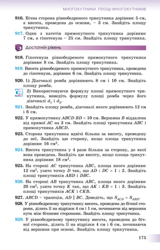 175
МНОГОКУТНИКИ. ПЛОЩІ МНОГОКУТНИКІВ
916. Áі÷íà ñòîðîíà ðіâíîáåäðåíîãî òðèêóòíèêà äîðіâíþє 5 ñì,
à âèñîòà, ïðîâåäåíà äî îñíîâè, – 3 ñì. Çíàéäіòü ïëîùó
òðèêóòíèêà.
917. Îäèí ç êàòåòіâ ïðÿìîêóòíîãî òðèêóòíèêà äîðіâíþє
7 ñì, à ãіïîòåíóçà – 25 ñì. Çíàéäіòü ïëîùó òðèêóòíèêà.
Достатній рівень
918. Ãіïîòåíóçà ðіâíîáåäðåíîãî ïðÿìîêóòíîãî òðèêóòíèêà
äîðіâíþє 8 ñì. Çíàéäіòü ïëîùó òðèêóòíèêà.
919. Âèñîòà ðіâíîáåäðåíîãî ïðÿìîêóòíîãî òðèêóòíèêà, ïðîâåäåíà
äî ãіïîòåíóçè, äîðіâíþє 6 ñì. Çíàéäіòü ïëîùó òðèêóòíèêà.
920. 1) Äіàãîíàëі ðîìáà äîðіâíþþòü 8 ñì і 10 ñì. Çíàéäіòü
ïëîùó ðîìáà.
2) Âèêîðèñòîâóþ÷è ôîðìóëó ïëîùі ïðÿìîêóòíîãî òðè-
êóòíèêà, âèâåäіòü ôîðìóëó ïëîùі ðîìáà ÷åðåç éîãî
äіàãîíàëі d1 і d2.
921. Çíàéäіòü ïëîùó ðîìáà, äіàãîíàëі ÿêîãî äîðіâíþþòü 12 ñì
і 6 ñì.
922. Ó ïðÿìîêóòíèêó ABCD BD  10 ñì. Âåðøèíà B âіääàëåíà
âіä ïðÿìîї AC íà 3 ñì. Çíàéäіòü ïëîùі òðèêóòíèêà ABC і
ïðÿìîêóòíèêà ABCD.
923. Ñòîðîíà òðèêóòíèêà âäâі÷і áіëüøà çà âèñîòó, ïðîâåäåíó
äî íåї. Çíàéäіòü öþ ñòîðîíó, ÿêùî ïëîùà òðèêóòíèêà
äîðіâíþє 16 ñì2.
924. Âèñîòà òðèêóòíèêà ó 4 ðàçè áіëüøà çà ñòîðîíó, äî ÿêîї
âîíà ïðîâåäåíà. Çíàéäіòü öþ âèñîòó, ÿêùî ïëîùà òðèêóò-
íèêà äîðіâíþє 18 ñì2.
925. Íà ñòîðîíі AC òðèêóòíèêà ABC, ïëîùà ÿêîãî äîðіâíþє
12 ñì2, óçÿòî òî÷êó D òàê, ùî AD : DC  1 : 2. Çíàéäіòü
ïëîùі òðèêóòíèêіâ ABD і DBC.
926. Íà ñòîðîíі AB òðèêóòíèêà ABC, ïëîùà ÿêîãî äîðіâíþє
20 ñì2, óçÿòî òî÷êó K òàê, ùî AK : KB  1 : 3. Çíàéäіòü
ïëîùі òðèêóòíèêіâ ACK і CKB.
927. ABCD – òðàïåöіÿ, AD || BC. Äîâåäіòü, ùî SACDS  SABDS .
928. Ó ðіâíîáåäðåíîìó òðèêóòíèêó âèñîòà, ïðîâåäåíà äî áі÷íîї ñòî-
ðîíè, äіëèòü її íà âіäðіçêè 4 ñì і 1 ñì, ïî÷èíàþ÷è âіä âåðøèíè
êóòà ìіæ áі÷íèìè ñòîðîíàìè. Çíàéäіòü ïëîùó òðèêóòíèêà.
929. Ó ðіâíîáåäðåíîìó òðèêóòíèêó âèñîòà, ïðîâåäåíà äî áі÷-
íîї ñòîðîíè, äіëèòü її íà âіäðіçêè 4 ñì і 6 ñì, ïî÷èíàþ÷è
âіä âåðøèíè ïðè îñíîâі. Çíàéäіòü ïëîùó òðèêóòíèêà.
 