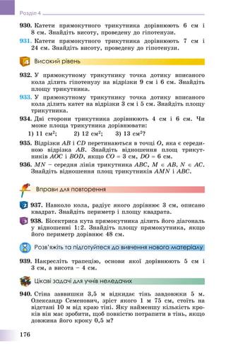 176
Розділ 4
930. Êàòåòè ïðÿìîêóòíîãî òðèêóòíèêà äîðіâíþþòü 6 ñì і
8 ñì. Çíàéäіòü âèñîòó, ïðîâåäåíó äî ãіïîòåíóçè.
931. Êàòåòè ïðÿìîêóòíîãî òðèêóòíèêà äîðіâíþþòü 7 ñì і
24 ñì. Çíàéäіòü âèñîòó, ïðîâåäåíó äî ãіïîòåíóçè.
Високий рівень
932. Ó ïðÿìîêóòíîìó òðèêóòíèêó òî÷êà äîòèêó âïèñàíîãî
êîëà äіëèòü ãіïîòåíóçó íà âіäðіçêè 9 ñì і 6 ñì. Çíàéäіòü
ïëîùó òðèêóòíèêà.
933. Ó ïðÿìîêóòíîìó òðèêóòíèêó òî÷êà äîòèêó âïèñàíîãî
êîëà äіëèòü êàòåò íà âіäðіçêè 3 ñì і 5 ñì. Çíàéäіòü ïëîùó
òðèêóòíèêà.
934. Äâі ñòîðîíè òðèêóòíèêà äîðіâíþþòü 4 ñì і 6 ñì. ×è
ìîæå ïëîùà òðèêóòíèêà äîðіâíþâàòè:
1) 11 ñì2; 2) 12 ñì2; 3) 13 ñì2?
935. Âіäðіçêè AB і ÑD ïåðåòèíàþòüñÿ â òî÷öі O, ÿêà є ñåðåäè-
íîþ âіäðіçêà AB. Çíàéäіòü âіäíîøåííÿ ïëîù òðèêóò-
íèêіâ AOC і BOD, ÿêùî CO  3 ñì, DO  6 ñì.
936. MN – ñåðåäíÿ ëіíіÿ òðèêóòíèêà ABC, M  AB, N  AC.
Çíàéäіòü âіäíîøåííÿ ïëîù òðèêóòíèêіâ AMN і ABC.
Вправи для повторення
937. Íàâêîëî êîëà, ðàäіóñ ÿêîãî äîðіâíþє 3 ñì, îïèñàíî
êâàäðàò. Çíàéäіòü ïåðèìåòð і ïëîùó êâàäðàòà.
938. Áіñåêòðèñà êóòà ïðÿìîêóòíèêà äіëèòü éîãî äіàãîíàëü
ó âіäíîøåííі 1:2. Çíàéäіòü ïëîùó ïðÿìîêóòíèêà, ÿêùî
éîãî ïåðèìåòð äîðіâíþє 48 ñì.
Розв’яжіть та підготуйтеся до вивчення нового матеріалу
939. Íàêðåñëіòü òðàïåöіþ, îñíîâè ÿêîї äîðіâíþþòü 5 ñì і
3 ñì, à âèñîòà – 4 ñì.
Цікаві задачі для учнів неледачих
940. Ñòіíà çàââèøêè 3,5 ì âіäêèäàє òіíü çàâäîâæêè 5 ì.
Îëåêñàíäð Ñåìåíîâè÷, çðіñò ÿêîãî 1 ì 75 ñì, ñòîїòü íà
âіäñòàíі 10 ì âіä êðàþ òіíі. ßêó íàéìåíøó êіëüêіñòü êðî-
êіâ âіí ìàє çðîáèòè, ùîá ïîâíіñòþ ïîòðàïèòè â òіíü, ÿêùî
äîâæèíà éîãî êðîêó 0,5 ì?
 