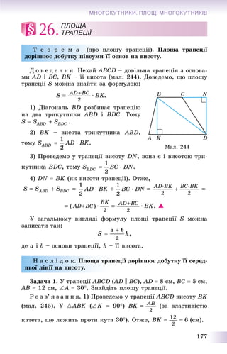 177
МНОГОКУТНИКИ. ПЛОЩІ МНОГОКУТНИКІВ
26.
Ò å î ð å ì à (ïðî ïëîùó òðàïåöії). їÏëîùà òðàïåöії
äîðіâíþє äîáóòêó ïіâñóìè її îñíîâ íà âèñîòó.
Ä î â å ä å í í ÿ. Íåõàé ABCD – äîâіëüíà òðàïåöіÿ ç îñíîâà-
ìè AD і BC, BK – її âèñîòà (ìàë. 244). Äîâåäåìî, ùî ïëîùó
òðàïåöії S ìîæíà çíàéòè çà ôîðìóëîþ:
1) Äіàãîíàëü BD ðîçáèâàє òðàïåöіþ
íà äâà òðèêóòíèêè ABD і BDC. Òîìó
2) BK – âèñîòà òðèêóòíèêà ABD,
òîìó .
3) Ïðîâåäåìî ó òðàïåöії âèñîòó DN, âîíà є і âèñîòîþ òðè-
êóòíèêà BDC, òîìó .
4) DN  BK (ÿê âèñîòè òðàïåöії). Îòæå,
. 
Ó çàãàëüíîìó âèãëÿäі ôîðìóëó ïëîùі òðàïåöії S ìîæíà
çàïèñàòè òàê:
äå a і b – îñíîâè òðàïåöії, h – її âèñîòà.
Í à ñ ë і ä î ê. Ïëîùà òðàïåöії äîðіâíþє äîáóòêó її ñåðåä-
íüîї ëіíії íà âèñîòó.
Çàäà÷à 1. Ó òðàïåöії ABCD (AD(( || BC), AD  8 ñì, BC  5 ñì,
AB  12 ñì, A  30. Çíàéäіòü ïëîùó òðàïåöії.
Ð î ç â’ ÿ ç à í í ÿ. 1) Ïðîâåäåìî ó òðàïåöії ABCD âèñîòó BK
(ìàë. 245). Ó {ABK (K  90) (çà âëàñòèâіñòþ
êàòåòà, ùî ëåæèòü ïðîòè êóòà 30). Îòæå, (ñì).
ПЛОЩА
ТРАПЕЦІЇ
Ìàë. 244
 