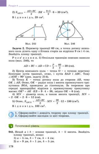 178
Розділ 4
2) (ñì2).
Â і ä ï î â і ä ü. 39 ñì2.
Ìàë. 245 Ìàë. 246
Çàäà÷à 2. Ïåðèìåòð òðàïåöії 60 ñì, à òî÷êà äîòèêó âïèñà-
íîãî êîëà äіëèòü îäíó ç áі÷íèõ ñòîðіí íà âіäðіçêè 9 ñì і 4 ñì.
Çíàéäіòü ïëîùó òðàïåöії.
Ð î ç â’ ÿ ç à í í ÿ. 1) Îñêіëüêè òðàïåöіþ îïèñàíî íàâêîëî
êîëà (ìàë. 246), òî
(ñì).
2) Öåíòð âïèñàíîãî êîëà – òî÷êà O – є òî÷êîþ ïåðåòèíó
áіñåêòðèñ êóòіâ òðàïåöії, îòæå, і êóòіâ BAD і ABC. Òîìó
AOB  90 (äèâ. çàäà÷ó 214).
3) Òî÷êà K – òî÷êà äîòèêó êîëà äî ñòîðîíè AB, òîìó
OK  AB. Îòæå, OK – ðàäіóñ êîëà і âèñîòà ïðÿìîêóòíîãî òðè-
êóòíèêà BOA, ïðîâåäåíà äî ãіïîòåíóçè. Çà òåîðåìîþ ïðî
ñåðåäíі ïðîïîðöіéíі âіäðіçêè ó ïðÿìîêóòíîìó òðèêóòíèêó
ìàєìî: OK2  ÀK  KÂ  9  4  36, çâіäêè OK  6 (ñì).
4) MN – äіàìåòð êîëà, à òàêîæ âèñîòà òðàïåöії, MN 
 2  OK  2  6  12 (ñì).
5) Îòæå, (ñì2).
Â і ä ï î â і ä ü. 180 ñì2.
1. Ñôîðìóëþéòå і äîâåäіòü òåîðåìó ïðî ïëîùó òðàïåöії.
2. Ñôîðìóëþéòå íàñëіäîê іç öієї òåîðåìè.
Початковий рівень
941. Íåõàé a і b – îñíîâè òðàïåöії, h – її âèñîòà. Çíàéäіòü
ïëîùó òðàïåöії, ÿêùî:
1) a  5 ñì, b  7 ñì, h  4 ñì;
2) a  9 äì, b  1 äì, h  5 äì.
 