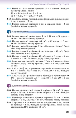 179
МНОГОКУТНИКИ. ПЛОЩІ МНОГОКУТНИКІВ
942. Íåõàé a і b – îñíîâè òðàïåöії, h – її âèñîòà. Çíàéäіòü
ïëîùó òðàïåöії, ÿêùî:
1) a  9 ñì, b  3 ñì, h  2 ñì;
2) a  3 äì, b  7 äì, h  6 äì.
943. Çíàéäіòü ïëîùó òðàïåöії, ÿêùî її ñåðåäíÿ ëіíіÿ äîðіâíþє
4 ñì, à âèñîòà – 5 ñì.
944. Âèñîòà òðàïåöії äîðіâíþє 3 ñì, à ñåðåäíÿ ëіíіÿ – 6 ñì.
Çíàéäіòü ïëîùó òðàïåöії.
Середній рівень
945. Îñíîâè òðàïåöії äîðіâíþþòü 7 ñì і 13 ñì, à її ïëîùà –
40 ñì2. Çíàéäіòü âèñîòó òðàïåöії.
946. Ïëîùà òðàïåöії äîðіâíþє 36 ñì2, à її îñíîâè – 8 ñì і
10 ñì. Çíàéäіòü âèñîòó òðàïåöії.
947. Âèñîòà òðàïåöії äîðіâíþє 6 ñì, à її ïëîùà – 24 ñì2. Çíàé-
äіòü ñóìó îñíîâ òðàïåöії.
948. Âèñîòà òðàïåöії äîðіâíþє 8 ñì, à ïëîùà – 40 ñì2. Çíàé-
äіòü ñåðåäíþ ëіíіþ òðàïåöії.
949. Ïëîùà òðàïåöії äîðіâíþє 63 ñì2, îäíà ç її îñíîâ – 5 ñì,
à âèñîòà – 7 ñì. Çíàéäіòü äðóãó îñíîâó òðàïåöії.
950. Îäíà ç îñíîâ òðàïåöії äîðіâíþє 17 ñì, à її âèñîòà – 3 ñì.
Çíàéäіòü äðóãó îñíîâó òðàïåöії, ÿêùî її ïëîùà äîðіâíþє
33 ñì2.
951. ABCD (AD(( || BC) – ðіâíîáі÷íà òðàïåöіÿ ç òóïèì êóòîì B,
BK – її âèñîòà, AK  3 ñì, BC  5 ñì, BK  4 ñì. Çíàéäіòü
ïëîùó òðàïåöії.
952. ABCD (AB(( || CD) – ïðÿìîêóòíà òðàïåöіÿ ç òóïèì êóòîì D,
DK – âèñîòà òðàïåöії, AK = 4 ñì, CD  7 ñì, DK  5 ñì.
Çíàéäіòü ïëîùó òðàïåöії.
Достатній рівень
953. Ïëîùà ïðÿìîêóòíîї òðàïåöії äîðіâíþє 30 ñì2, її ïåðè-
ìåòð – 28 ñì, à ìåíøà áі÷íà ñòîðîíà – 3 ñì. Çíàéäіòü
áіëüøó áі÷íó ñòîðîíó.
954. Ïåðèìåòð ðіâíîáі÷íîї òðàïåöії äîðіâíþє 32 ñì, її áі÷íà
ñòîðîíà – 5 ñì, à ïëîùà – 44 ñì2. Çíàéäіòü âèñîòó òðàïåöії.
955. Ó òðàïåöії ABCD ìåíøà îñíîâà AB äîðіâíþє 6 ñì, à âèñî-
òà òðàïåöії – 8 ñì. Çíàéäіòü ïëîùó òðàïåöії, ÿêùî ïëîùà
òðèêóòíèêà ADC äîðіâíþє 40 ñì2.
 