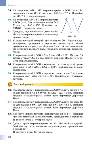 18
Розділ 1
59. Íà ñòîðîíàõ AD і BC ïàðàëåëîãðàìà ABCD (ìàë. 34)
ïîçíà÷åíî òî÷êè M і K òàê, ùî ABM  CDK. Äîâåäіòü,
ùî BMDK – ïàðàëåëîãðàì.
60. Íà ñòîðîíàõ AD і BC ïàðàëåëîãðàìà
ABCD (ìàë. 34) ïîçíà÷åíî òî÷êè M і
K òàê, ùî AM  KC. Äîâåäіòü, ùî
BMDK – ïàðàëåëîãðàì.
61. Äîâåäіòü, ùî áіñåêòðèñè äâîõ ñóñіä-
íіõ êóòіâ ïàðàëåëîãðàìà âçàєìíî ïåð-
ïåíäèêóëÿðíі.
62. Ó ïàðàëåëîãðàìі ãîñòðèé êóò äîðіâíþє 60. Âèñîòà ïàðà-
ëåëîãðàìà, ïðîâåäåíà ç âåðøèíè òóïîãî êóòà, äіëèòü
ïðîòèëåæíó ñòîðîíó íà âіäðіçêè 3 ñì і 5 ñì, ïî÷èíàþ÷è
âіä âåðøèíè ãîñòðîãî êóòà. Çíàéäіòü ïåðèìåòð ïàðàëåëî-
ãðàìà.
63. Ó ïàðàëåëîãðàìі ABCD AB  6 ñì, B  120. Âèñîòà BK
äіëèòü ñòîðîíó AD íà äâà ðіâíèõ âіäðіçêè. Çíàéäіòü ïåðè-
ìåòð ïàðàëåëîãðàìà.
64. Ó ïàðàëåëîãðàìі ABCD ç âåðøèíè ãîñòðîãî êóòà A ïðîâå-
äåíî âèñîòè AL і AK. LAK  140. Çíàéäіòü êóò C ïàðà-
ëåëîãðàìà.
65. Ó ïàðàëåëîãðàìі ABCD ç âåðøèíè òóïîãî êóòà B ïðîâåäå-
íî âèñîòè BM і BN. MBN  70. Çíàéäіòü êóò D ïàðàëå-
ëîãðàìà.
Високий рівень
66. Áіñåêòðèñà êóòà B ïàðàëåëîãðàìà ABCD äіëèòü ñòîðîíó AD
íà äâà âіäðіçêè AK і KD òàê, ùî AK – KD  1 ñì. Çíàéäіòü
ñòîðîíè ïàðàëåëîãðàìà, ÿêùî éîãî ïåðèìåòð äîðіâíþє
40 ñì.
67. Áіñåêòðèñà êóòà A ïàðàëåëîãðàìàA ABCD äіëèòü ñòîðîíó BC
íà äâà âіäðіçêè BK і KC òàê, ùî BK : KC  3 : 7. Çíàéäіòü
ñòîðîíè ïàðàëåëîãðàìà, ÿêùî éîãî ïåðèìåòð äîðіâíþє
78 ñì.
68. Äâà êóòè ïàðàëåëîãðàìà âіäíîñÿòüñÿ ÿê 5 : 7. Çíàéäіòü
êóò ìіæ âèñîòàìè ïàðàëåëîãðàìà, ïðîâåäåíèìè ç âåðøèíè:
1) òóïîãî êóòà; 2) ãîñòðîãî êóòà.
69. Îäèí ç êóòіâ ïàðàëåëîãðàìà íà 12 áіëüøèé çà äðóãèé.
Çíàéäіòü êóò ìіæ âèñîòàìè ïàðàëåëîãðàìà, ïðîâåäåíèìè
ç âåðøèíè:
1) ãîñòðîãî êóòà; 2) òóïîãî êóòà.
Ìàë. 34
 
