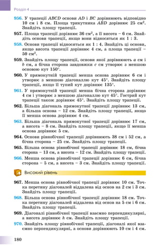 180
Розділ 4
956. Ó òðàïåöії ABCD îñíîâè AD і BC äîðіâíþþòü âіäïîâіäíî
10 ñì і 8 ñì. Ïëîùà òðèêóòíèêà ABD äîðіâíþє 25 ñì2.
Çíàéäіòü ïëîùó òðàïåöії.
957. Ïëîùà òðàïåöії äîðіâíþє 36 ñì2, à її âèñîòà – 6 ñì. Çíàé-
äіòü îñíîâè òðàïåöії, ÿêùî âîíè âіäíîñÿòüñÿ ÿê 1 : 3.
958. Îñíîâè òðàïåöії âіäíîñÿòüñÿ ÿê 1 : 4. Çíàéäіòü öі îñíîâè,
ÿêùî âèñîòà òðàïåöії äîðіâíþє 4 ñì, à ïëîùà òðàïåöії –
50 ñì2.
959. Çíàéäіòü ïëîùó òðàïåöії, îñíîâè ÿêîї äîðіâíþþòü a ñì і
b ñì, à áі÷íà ñòîðîíà çàâäîâæêè c ñì óòâîðþє ç ìåíøîþ
îñíîâîþ êóò 150.
960. Ó ïðÿìîêóòíіé òðàïåöії ìåíøà îñíîâà äîðіâíþє 6 ñì і
óòâîðþє ç ìåíøîþ äіàãîíàëëþ êóò 45. Çíàéäіòü ïëîùó
òðàïåöії, ÿêùî її òóïèé êóò äîðіâíþє 135.
961. Ó ïðÿìîêóòíіé òðàïåöії ìåíøà áі÷íà ñòîðîíà äîðіâíþє
4 ñì і óòâîðþє ç ìåíøîþ äіàãîíàëëþ êóò 45. Ãîñòðèé êóò
òðàïåöії òàêîæ äîðіâíþє 45. Çíàéäіòü ïëîùó òðàïåöії.
962. Áіëüøà äіàãîíàëü ïðÿìîêóòíîї òðàïåöії äîðіâíþє 13 ñì,
à áіëüøà îñíîâà – 12 ñì. Çíàéäіòü ïëîùó òðàïåöії, ÿêùî
її ìåíøà îñíîâà äîðіâíþє 4 ñì.
963. Áіëüøà äіàãîíàëü ïðÿìîêóòíîї òðàïåöії äîðіâíþє 17 ñì,
à âèñîòà – 8 ñì. Çíàéäіòü ïëîùó òðàïåöії, ÿêùî її ìåíøà
îñíîâà äîðіâíþє 5 ñì.
964. Îñíîâè ðіâíîáі÷íîї òðàïåöії äîðіâíþþòü 38 ñì і 52 ñì, à
áі÷íà ñòîðîíà – 25 ñì. Çíàéäіòü ïëîùó òðàïåöії.
965. Áіëüøà îñíîâà ðіâíîáі÷íîї òðàïåöії äîðіâíþє 18 ñì, áі÷íà
ñòîðîíà – 13 ñì, à âèñîòà – 12 ñì. Çíàéäіòü ïëîùó òðàïåöії.
966. Ìåíøà îñíîâà ðіâíîáі÷íîї òðàïåöії äîðіâíþє 6 ñì, áі÷íà
ñòîðîíà – 5 ñì, à âèñîòà – 3 ñì. Çíàéäіòü ïëîùó òðàïåöії.
Високий рівень
967. Ìåíøà îñíîâà ðіâíîáі÷íîї òðàïåöії äîðіâíþє 10 ñì. Òî÷-
êà ïåðåòèíó äіàãîíàëåé âіääàëåíà âіä îñíîâ íà 2 ñì і 3 ñì.
Çíàéäіòü ïëîùó òðàïåöії.
968. Áіëüøà îñíîâà ðіâíîáі÷íîї òðàïåöії äîðіâíþє 18 ñì. Òî÷-
êà ïåðåòèíó äіàãîíàëåé âіääàëåíà âіä îñíîâ íà 5 ñì і 6 ñì.
Çíàéäіòü ïëîùó òðàïåöії.
969. Äіàãîíàëі ðіâíîáі÷íîї òðàïåöії âçàєìíî ïåðïåíäèêóëÿðíі,
à âèñîòà äîðіâíþє h ñì. Çíàéäіòü ïëîùó òðàïåöії.
970. Çíàéäіòü ïëîùó ðіâíîáі÷íîї òðàïåöії, äіàãîíàëі ÿêîї âçà-
єìíî ïåðïåíäèêóëÿðíі, à îñíîâè äîðіâíþþòü 10 ñì і 4 ñì.
 
