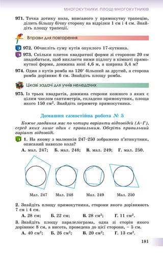 181
МНОГОКУТНИКИ. ПЛОЩІ МНОГОКУТНИКІВ
971. Òî÷êà äîòèêó êîëà, âïèñàíîãî ó ïðÿìîêóòíó òðàïåöіþ,
äіëèòü áіëüøó áі÷íó ñòîðîíó íà âіäðіçêè 1 ñì і 4 ñì. Çíàé-
äіòü ïëîùó òðàïåöії.
Вправи для повторення
972. Îá÷èñëіòü ñóìó êóòіâ îïóêëîãî 17-êóòíèêà.
973. Ñêіëüêè ïëèòîê êâàäðàòíîї ôîðìè çі ñòîðîíîþ 20 ñì
çíàäîáèòüñÿ, ùîá âèêëàñòè íèìè ïіäëîãó â êіìíàòі ïðÿìî-
êóòíîї ôîðìè, äîâæèíà ÿêîї 4,6 ì, à øèðèíà 3,4 ì?
974. Îäèí ç êóòіâ ðîìáà íà 120 áіëüøèé çà äðóãèé, à ñòîðîíà
ðîìáà äîðіâíþє 6 ñì. Çíàéäіòü ïëîùó ðîìáà.
Цікаві задачі для учнів неледачих
975. Іç òðüîõ êâàäðàòіâ, äîâæèíà ñòîðîíè êîæíîãî ç ÿêèõ є
öіëèì ÷èñëîì ñàíòèìåòðіâ, ñêëàäåíî ïðÿìîêóòíèê, ïëîùà
ÿêîãî 150 ñì2. Çíàéäіòü ïåðèìåòð ïðÿìîêóòíèêà.
Äîìàøíÿ ñàìîñòіéíà ðîáîòà № 5
Êîæíå çàâäàííÿ ìàє ïî ÷îòèðè âàðіàíòè âіäïîâіäåé (À–Ã),
ñåðåä ÿêèõ ëèøå îäèí є ïðàâèëüíèì. Îáåðіòü ïðàâèëüíèé
âàðіàíò âіäïîâіäі.
1. Íà ÿêîìó ç ìàëþíêіâ 247–250 çîáðàæåíî ï’ÿòèêóòíèê,
îïèñàíèé íàâêîëî êîëà?
À. ìàë. 247; Á. ìàë. 248; Â. ìàë. 249; Ã. ìàë. 250.
Ìàë. 247 Ìàë. 248 Ìàë. 249 Ìàë. 250
2. Çíàéäіòü ïëîùó ïðÿìîêóòíèêà, ñòîðîíè ÿêîãî äîðіâíþþòü
7 ñì і 4 ñì.
À. 28 ñì; Á. 22 ñì; Â. 28 ñì2; Ã. 11 ñì2.
3. Çíàéäіòü ïëîùó ïàðàëåëîãðàìà, îäíà çі ñòîðіí ÿêîãî
äîðіâíþє 8 ñì, à âèñîòà, ïðîâåäåíà äî öієї ñòîðîíè, – 5 ñì.
À. 40 ñì2; Á. 26 ñì2; Â. 20 ñì2; Ã. 13 ñì2.
 