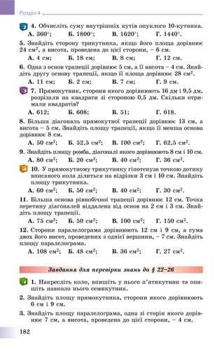 182
Розділ 4
4. Îá÷èñëіòü ñóìó âíóòðіøíіõ êóòіâ îïóêëîãî 10-êóòíèêà.
À. 360; Á. 1800; Â. 1620; Ã. 1440.
5. Çíàéäіòü ñòîðîíó òðèêóòíèêà, ÿêùî éîãî ïëîùà äîðіâíþє
24 ñì2, à âèñîòà, ïðîâåäåíà äî öієї ñòîðîíè, – 6 ñì.
À. 4 ñì; Á. 18 ñì; Â. 8 ñì; Ã. 12 ñì.
6. Îäíà ç îñíîâ òðàïåöії äîðіâíþє 5 ñì, à її âèñîòà – 4 ñì. Çíàé-
äіòü äðóãó îñíîâó òðàïåöії, ÿêùî її ïëîùà äîðіâíþє 28 ñì2.
À. 11 ñì; Á. 2 ñì; Â. 7 ñì; Ã. 9 ñì.
7. Ïðÿìîêóòíèê, ñòîðîíè ÿêîãî äîðіâíþþòü 16 äì і 9,5 äì,
ðîçðіçàëè íà êâàäðàòè çі ñòîðîíîþ 0,5 äì. Ñêіëüêè îòðè-
ìàëè êâàäðàòіâ?
À. 612; Á. 608; Â. 51; Ã. 618.
8. Áіëüøà äіàãîíàëü ïðÿìîêóòíîї òðàïåöії äîðіâíþє 13 ñì, à
âèñîòà – 5 ñì. Çíàéäіòü ïëîùó òðàïåöії, ÿêùî її ìåíøà îñíîâà
äîðіâíþє 8 ñì.
À. 50 ñì2; Á. 52,5 ñì2; Â. 100 ñì2; Ã. 62,5 ñì2.
9. Çíàéäіòü ïëîùó ðîìáà, äіàãîíàëі ÿêîãî äîðіâíþþòü 8 ñì і 10 ñì.
À. 80 ñì2; Á. 20 ñì2; Â. 40 ñì2; Ã. 36 ñì2.
10. Ó ïðÿìîêóòíîìó òðèêóòíèêó ãіïîòåíóçà òî÷êîþ äîòèêó
âïèñàíîãî êîëà äіëèòüñÿ íà âіäðіçêè 3 ñì і 10 ñì. Çíàéäіòü
ïëîùó òðèêóòíèêà.
À. 60 ñì2; Á. 50 ñì2; Â. 40 ñì2; Ã. 30 ñì2.
11. Áіëüøà îñíîâà ðіâíîáі÷íîї òðàïåöії äîðіâíþє 12 ñì. Òî÷êà
ïåðåòèíó äіàãîíàëåé âіääàëåíà âіä îñíîâ íà 2 ñì і 3 ñì. Çíàé-
äіòü ïëîùó òðàïåöії.
À. 75 ñì2; Á. 50 ñì2; Â. 100 ñì2; Ã. 150 ñì2.
12. Ñòîðîíè ïàðàëåëîãðàìà äîðіâíþþòü 12 ñì і 9 ñì, à ñóìà
äâîõ éîãî âèñîò, ïðîâåäåíèõ ç îäíієї âåðøèíè, – 7 ñì. Çíàéäіòü
ïëîùó ïàðàëåëîãðàìà.
À. 108 ñì2; Á. 48 ñì2; Â. 36 ñì2; Ã. 27 ñì2.
Çàâäàííÿ äëÿ ïåðåâіðêè çíàíü äî § 22–26
1. Íàêðåñëіòü êîëî, âïèøіòü ó íüîãî ï’ÿòèêóòíèê òà îïè-
øіòü íàâêîëî íüîãî ñåìèêóòíèê.
2. Çíàéäіòü ïëîùó ïðÿìîêóòíèêà, ñòîðîíè ÿêîãî äîðіâíþþòü
6 ñì і 9 ñì.
3. Çíàéäіòü ïëîùó ïàðàëåëîãðàìà, îäíà çі ñòîðіí ÿêîãî äîðіâ-
íþє 7 ñì, à âèñîòà, ïðîâåäåíà äî öієї ñòîðîíè, – 4 ñì.
 