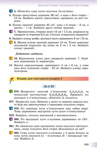 183
МНОГОКУТНИКИ. ПЛОЩІ МНОГОКУТНИКІВ
4. Îá÷èñëіòü ñóìó êóòіâ îïóêëîãî 15-êóòíèêà.
5. Ïëîùà òðèêóòíèêà äîðіâíþє 30 ñì2, à îäíà ç éîãî ñòîðіí –
12 ñì. Çíàéäіòü âèñîòó òðèêóòíèêà, ïðîâåäåíó äî öієї ñòî-
ðîíè.
6. Ïëîùà òðàïåöії äîðіâíþє 35 ñì2, îäíà ç її îñíîâ – 8 ñì, à
âèñîòà – 7 ñì. Çíàéäіòü äðóãó îñíîâó òðàïåöії.
7. Ïðÿìîêóòíèê, ñòîðîíè ÿêîãî 12 äì і 7,5 äì, ðîçðіçàëè íà
êâàäðàòè çі ñòîðîíîþ 0,5 äì. Ñêіëüêè óòâîðèëîñÿ êâàäðàòіâ?
8. Çíàéäіòü ïëîùó ðîìáà, äіàãîíàëі ÿêîãî äîðіâíþþòü 6 ñì і 12 ñì.
9. Ìåíøà îñíîâà òðàïåöії äîðіâíþє 12 ñì. Òî÷êà ïåðåòèíó
äіàãîíàëåé âіääàëåíà âіä îñíîâ íà 3 ñì і 5 ñì. Çíàéäіòü
ïëîùó òðàïåöії.
Äîäàòêîâі çàâäàííÿ
10. Âіäíîøåííÿ ïëîù äâîõ êâàäðàòіâ äîðіâíþє 7. Çíàé-
äіòü âіäíîøåííÿ їõ ïåðèìåòðіâ.
11. Âèñîòè ïàðàëåëîãðàìà äîðіâíþþòü 5 ñì і 6 ñì, à ñóìà
äâîõ éîãî ñóìіæíèõ ñòîðіí – 22 ñì. Çíàéäіòü ïëîùó ïàðà-
ëåëîãðàìà.
Вправи для повторення розділу 4
976. Íàêðåñëіòü îïóêëèé ï’ÿòèêóòíèê A1A11 2A22 3A33 4A44 5 òà
íåîïóêëèé øåñòèêóòíèê B1B2B3B4B5B6. Ïðîâåäіòü óñі
äіàãîíàëі â ï’ÿòèêóòíèêó, îá÷èñëіòü їõ êіëüêіñòü.
977. Íàêðåñëіòü êîëî. Âïèøіòü ó íüîãî òà îïèøіòü íàâêîëî íüî-
ãî áóäü-ÿêі ìíîãîêóòíèêè ç îäíàêîâîþ êіëüêіñòþ ñòîðіí.
978. Óñі çîâíіøíі êóòè ï’ÿòèêóòíèêà ìіæ ñîáîþ ðіâíі.
×îìó äîðіâíþþòü âíóòðіøíі êóòè öüîãî ï’ÿòèêóòíèêà?
979. Çíàéäіòü, ñêіëüêè äіàãîíàëåé ó âîñüìèêóòíèêà.
980. Óñі âíóòðіøíі êóòè n-êóòíèêà äîðіâíþþòü ïî 135.
Çíàéäіòü n.
981. ßê çìіíèòüñÿ ñóìà âíóòðіøíіõ êóòіâ îïóêëîãî ìíîãîêóò-
íèêà, ÿêùî êіëüêіñòü éîãî ñòîðіí çáіëüøèòüñÿ íà äâі?
982. Ñóìà êóòіâ îïóêëîãî n-êóòíèêà ó k ðàçіâ áіëüøà çà
ñóìó êóòіâ îïóêëîãî (n – 1)-êóòíèêà (k  íàòóðàëüíå ÷èñ-
ëî). Çíàéäіòü k.
Äî § 22
 