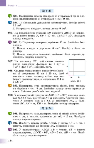 184
Розділ 4
983. Ïîðіâíÿéòå ïëîùó êâàäðàòà çі ñòîðîíîþ 6 ñì іç ïëî-
ùåþ ïðÿìîêóòíèêà çі ñòîðîíàìè 4 ñì і 9 ñì.
984. 1) Íàêðåñëіòü äîâіëüíèé ïðÿìîêóòíèê, ïëîùà ÿêîãî
12 ñì2.
2) Íàêðåñëіòü êâàäðàò, ïëîùà ÿêîãî 9 ñì2.
985. Íà ïðîäîâæåííі ñòîðîíè AD êâàäðàòà ABCD çà âåðøè-
íó A âçÿòî òî÷êó P, CP  10 ñì, CPD  30. Çíàéäіòü
ïëîùó êâàäðàòà.
986. 1) Ïåðèìåòð êâàäðàòà äîðіâíþє P ñì. Çíàéäіòü éîãî
ïëîùó.
2) Ïëîùà êâàäðàòà äîðіâíþє S ñì2. Çíàéäіòü éîãî ïå-
ðèìåòð.
3) Ïëîùà êâàäðàòà ÷èñåëüíî äîðіâíþє éîãî ïåðèìåòðó.
Çíàéäіòü ñòîðîíó êâàäðàòà.
987. Íà ìàëþíêó 251 çîáðàæåíî ãåîìåò-
ðè÷íå äîâåäåííÿ ôîðìóëè (a + b)2 
 a2 + 2ab + b2. Ïîÿñíіòü éîãî.
988. Ñêіëüêè òðåáà ïëèòîê ïðÿìîêóòíîї ôîð-
ìè çі ñòîðîíàìè 30 ñì і 20 ñì, ùîá
âèêëàñòè íèìè ÷àñòèíó ñòіíè, ùî ìàє
ôîðìó ïðÿìîêóòíèêà çі ñòîðîíàìè 2,4 ì
і 3,6 ì?
989. Áіñåêòðèñà êóòà ïðÿìîêóòíèêà äіëèòü éîãî ñòîðîíó
íà âіäðіçêè 4 ñì і 5 ñì. Çíàéäіòü ïëîùó öüîãî ïðÿìîêóò-
íèêà. Ñêіëüêè ðîçâ’ÿçêіâ ìàє çàäà÷à?
990. Ó ïðÿìîêóòíèé òðèêóòíèê ABC (C  90) âïèñàíî êâàä-
ðàò MNKL òàê, ùî òî÷êè N іN K íàëåæàòü ãіïîòåíóçі (ïðè-
÷îìó N ëåæèòü ìіæ A і K), M íàëåæèòü AC, L íàëå-
æèòü BC. AN  m, KB  n. Çíàéäіòü ïëîùó êâàäðàòà.
991. Íàêðåñëіòü ïàðàëåëîãðàì, îäíà çі ñòîðіí ÿêîãî äîðіâ-
íþє 4 ñì, à âèñîòà, ïðîâåäåíà äî íåї, – 2 ñì. Çíàéäіòü
ïëîùó ïàðàëåëîãðàìà.
992. Çíàéäіòü ïëîùó ðîìáà ABCD, ó ÿêîãî AB  4 ñì, à
âèñîòà, ïðîâåäåíà äî ñòîðîíè BC, äîðіâíþє 3 ñì.
993. Ó ïàðàëåëîãðàìі ABCD B – òóïèé, CE – âèñîòà
ïàðàëåëîãðàìà, DCE  60, AD  5 ñì, AB  4 ñì. Çíàé-
äіòü ïëîùó ïàðàëåëîãðàìà.
Äî § 23
Ìàë. 251
Äî § 24
 