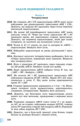 188
ÇÀÄÀ×І ÏІÄÂÈÙÅÍÎЇ ÑÊËÀÄÍÎÑÒІ
Ðîçäіë 1
×îòèðèêóòíèêè
1010. Íà ñòîðîíàõ AB і CD ïàðàëåëîãðàìà ABCD çîâíі íüîãî
ïîáóäîâàíî äâà ðіâíîñòîðîííіõ òðèêóòíèêè ABK і CDL.
Äîâåäіòü, ùî âіäðіçîê KL ïðîõîäèòü ÷åðåç òî÷êó ïåðåòèíó
äіàãîíàëåé ïàðàëåëîãðàìà.
1011. Íà îñíîâі AB ðіâíîáåäðåíîãî òðèêóòíèêà ABC âçÿòî
äîâіëüíó òî÷êó K. ×åðåç öþ òî÷êó ïàðàëåëüíî BC і AÑ
ïðîâåäåíî ïðÿìі, ÿêі ïåðåòèíàþòü ñòîðîíè òðèêóòíèêà.
Äîâåäіòü, ùî ïåðèìåòð ïàðàëåëîãðàìà, ÿêèé ïðè öüîìó
óòâîðèâñÿ, íå çàëåæèòü âіä ïîëîæåííÿ òî÷êè K.
1012. Òî÷êè A, B і C ëåæàòü íà êîëі іç öåíòðîì O. ABCO –
ïàðàëåëîãðàì. Çíàéäіòü éîãî êóòè.
1013. Ïîáóäóéòå ïàðàëåëîãðàì çà äâîìà äіàãîíàëÿìè і âèñî-
òîþ.
1014. Äіàãîíàëі îïóêëîãî ÷îòèðèêóòíèêà ðîçáèâàþòü éîãî íà
÷îòèðè òðèêóòíèêè, ïåðèìåòðè ÿêèõ îäíàêîâі. Âèçíà÷òå
âèä ÷îòèðèêóòíèêà.
1015. Êîëî ç äіàìåòðîì AC ïðîõîäèòü ÷åðåç ñåðåäèíó ñòîðî-
íè AB ðîìáà ABCD. Çíàéäіòü òóïèé êóò ðîìáà.
1016. Çîâíі ïðÿìîêóòíèêà ABCD âèáðàíî òî÷êó K òàê, ùî
AKC  90. Çíàéäіòü DKB.
1017. Íà êàòåòàõ AC і BC ïðÿìîêóòíîãî òðèêóòíèêà ABC
ïîáóäîâàíî êâàäðàòè ACDE і BCKL. Ïðÿìі ED і KL ïåðå-
òèíàþòüñÿ â òî÷öі P. Ïіä ÿêèì êóòîì ïåðåòèíàþòüñÿ
ïðÿìі PC і AB?
1018. Ñòîðîíè ïðÿìîêóòíèêà äîðіâíþþòü a і b (a > b). Áіñåê-
òðèñè ÷îòèðüîõ êóòіâ ïðÿìîêóòíèêà, ïåðåòèíàþ÷èñü,
óòâîðþþòü ÷îòèðèêóòíèê. Çíàéäіòü éîãî äіàãîíàëі.
1019. Äîâåäіòü, ùî áіñåêòðèñà êóòà ïàðàëåëîãðàìà äіëèòü
íàâïіë êóò ìіæ âèñîòàìè, ïðîâåäåíèìè ç âåðøèíè öüîãî
êóòà.
1020. Óñåðåäèíі êâàäðàòà ABCD óçÿòî òî÷êó P і íà âіäðіç-
êó AP, ÿê íà ñòîðîíі, ïîáóäîâàíî êâàäðàò APNM, ñòîðîíà
ÿêîãî PN ïåðåòèíàє ñòîðîíó AD êâàäðàòà ABCD. Ïîðіâíÿé-
òå ìіæ ñîáîþ âіäðіçêè BP і DM.
1021. Äîâåäіòü, ùî â áóäü-ÿêіé òðàïåöії ñóìà áі÷íèõ ñòîðіí
áіëüøà çà ðіçíèöþ áіëüøîї і ìåíøîї îñíîâ.
 