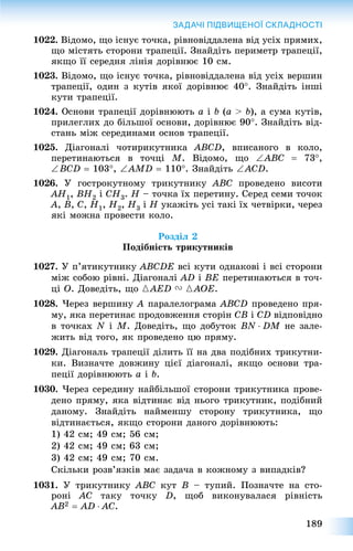 189
ЗАДАЧІ ПІДВИЩЕНОЇ СКЛАДНОСТІ
1022. Âіäîìî, ùî іñíóє òî÷êà, ðіâíîâіääàëåíà âіä óñіõ ïðÿìèõ,
ùî ìіñòÿòü ñòîðîíè òðàïåöії. Çíàéäіòü ïåðèìåòð òðàïåöії,
ÿêùî її ñåðåäíÿ ëіíіÿ äîðіâíþє 10 ñì.
1023. Âіäîìî, ùî іñíóє òî÷êà, ðіâíîâіääàëåíà âіä óñіõ âåðøèí
òðàïåöії, îäèí ç êóòіâ ÿêîї äîðіâíþє 40. Çíàéäіòü іíøі
êóòè òðàïåöії.
1024. Îñíîâè òðàïåöії äîðіâíþþòü a і b (a > b), à ñóìà êóòіâ,
ïðèëåãëèõ äî áіëüøîї îñíîâè, äîðіâíþє 90. Çíàéäіòü âіä-
ñòàíü ìіæ ñåðåäèíàìè îñíîâ òðàïåöії.
1025. Äіàãîíàëі ÷îòèðèêóòíèêà ABCD, âïèñàíîãî â êîëî,
ïåðåòèíàþòüñÿ â òî÷öі M. Âіäîìî, ùî ABC  73,
BCD  103, AMD  110. Çíàéäіòü ACD.
1026. Ó ãîñòðîêóòíîìó òðèêóòíèêó ABC ïðîâåäåíî âèñîòè
AH1, BH2 і CH3. H – òî÷êà їõ ïåðåòèíó. Ñåðåä ñåìè òî÷îê
A, B, C, H1, H2, H3 і H óêàæіòü óñі òàêі їõ ÷åòâіðêè, ÷åðåç
ÿêі ìîæíà ïðîâåñòè êîëî.
Ðîçäіë 2
Ïîäіáíіñòü òðèêóòíèêіâ
1027. Ó ï’ÿòèêóòíèêó ABCDE âñі êóòè îäíàêîâі і âñі ñòîðîíè
ìіæ ñîáîþ ðіâíі. Äіàãîíàëі AD і BE ïåðåòèíàþòüñÿ â òî÷-
öі O. Äîâåäіòü, ùî {AED V {AOE.
1028. ×åðåç âåðøèíó A ïàðàëåëîãðàìà ABCD ïðîâåäåíî ïðÿ-
ìó, ÿêà ïåðåòèíàє ïðîäîâæåííÿ ñòîðіí CB і CD âіäïîâіäíî
â òî÷êàõ N і M. Äîâåäіòü, ùî äîáóòîê BN  DM íå çàëå-
æèòü âіä òîãî, ÿê ïðîâåäåíî öþ ïðÿìó.
1029. Äіàãîíàëü òðàïåöії äіëèòü її íà äâà ïîäіáíèõ òðèêóòíè-
êè. Âèçíà÷òå äîâæèíó öієї äіàãîíàëі, ÿêùî îñíîâè òðà-
ïåöії äîðіâíþþòü a і b.
1030. ×åðåç ñåðåäèíó íàéáіëüøîї ñòîðîíè òðèêóòíèêà ïðîâå-
äåíî ïðÿìó, ÿêà âіäòèíàє âіä íüîãî òðèêóòíèê, ïîäіáíèé
äàíîìó. Çíàéäіòü íàéìåíøó ñòîðîíó òðèêóòíèêà, ùî
âіäòèíàєòüñÿ, ÿêùî ñòîðîíè äàíîãî äîðіâíþþòü:
1) 42 ñì; 49 ñì; 56 ñì;
2) 42 ñì; 49 ñì; 63 ñì;
3) 42 ñì; 49 ñì; 70 ñì.
Ñêіëüêè ðîçâ’ÿçêіâ ìàє çàäà÷à â êîæíîìó ç âèïàäêіâ?
1031. Ó òðèêóòíèêó ABC êóò B – òóïèé. Ïîçíà÷òå íà ñòî-
ðîíі AC òàêó òî÷êó D, ùîá âèêîíóâàëàñÿ ðіâíіñòü
AB2  AD  AC.
 