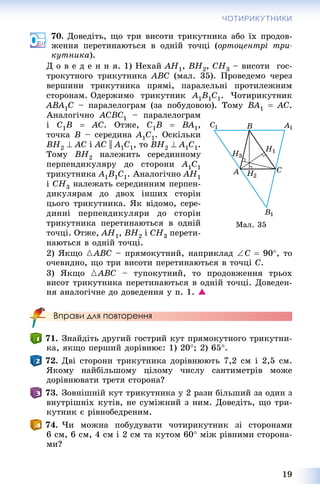 19
ЧОТИРИКУТНИКИ
70. Äîâåäіòü, ùî òðè âèñîòè òðèêóòíèêà àáî їõ ïðîäîâ-
æåííÿ ïåðåòèíàþòüñÿ â îäíіé òî÷öі (îðòîöåíòðі òðè-
êóòíèêà).
Ä î â å ä å í í ÿ. 1) Íåõàé AH1, BH2, CH3 – âèñîòè ãîñ-
òðîêóòíîãî òðèêóòíèêà ABC (ìàë. 35). Ïðîâåäåìî ÷åðåç
âåðøèíè òðèêóòíèêà ïðÿìі, ïàðàëåëüíі ïðîòèëåæíèì
ñòîðîíàì. Îäåðæèìî òðèêóòíèê A1B1C1. ×îòèðèêóòíèê
ABA1C – ïàðàëåëîãðàì (çà ïîáóäîâîþ). Òîìó BA1  AC.
Àíàëîãі÷íî ACBC1 – ïàðàëåëîãðàì
і C1B  AC. Îòæå, C1B  BA1,
òî÷êà B – ñåðåäèíà A1C1. Îñêіëüêè
BH2  AC і AC || A1C1, òî BH2  A1C1.
Òîìó BH2 íàëåæèòü ñåðåäèííîìó
ïåðïåíäèêóëÿðó äî ñòîðîíè A1C1
òðèêóòíèêà A1B1C1. Àíàëîãі÷íî AH1
і CH3 íàëåæàòü ñåðåäèííèì ïåðïåí-
äèêóëÿðàì äî äâîõ іíøèõ ñòîðіí
öüîãî òðèêóòíèêà. ßê âіäîìî, ñåðå-
äèííі ïåðïåíäèêóëÿðè äî ñòîðіí
òðèêóòíèêà ïåðåòèíàþòüñÿ â îäíіé
òî÷öі. Îòæå, AH1, BH2 і CH3 ïåðåòè-
íàþòüñÿ â îäíіé òî÷öі.
2) ßêùî {ABC – ïðÿìîêóòíèé, íàïðèêëàä C  90, òî
î÷åâèäíî, ùî òðè âèñîòè ïåðåòèíàþòüñÿ â òî÷öі C.
3) ßêùî {ABC – òóïîêóòíèé, òî ïðîäîâæåííÿ òðüîõ
âèñîò òðèêóòíèêà ïåðåòèíàþòüñÿ â îäíіé òî÷öі. Äîâåäåí-
íÿ àíàëîãі÷íå äî äîâåäåííÿ ó ï. 1. 
Вправи для повторення
71. Çíàéäіòü äðóãèé ãîñòðèé êóò ïðÿìîêóòíîãî òðèêóòíè-
êà, ÿêùî ïåðøèé äîðіâíþє: 1) 20; 2) 65.
72. Äâі ñòîðîíè òðèêóòíèêà äîðіâíþþòü 7,2 ñì і 2,5 ñì.
ßêîìó íàéáіëüøîìó öіëîìó ÷èñëó ñàíòèìåòðіâ ìîæå
äîðіâíþâàòè òðåòÿ ñòîðîíà?
73. Çîâíіøíіé êóò òðèêóòíèêà ó 2 ðàçè áіëüøèé çà îäèí ç
âíóòðіøíіõ êóòіâ, íå ñóìіæíèé ç íèì. Äîâåäіòü, ùî òðè-
êóòíèê є ðіâíîáåäðåíèì.
74. ×è ìîæíà ïîáóäóâàòè ÷îòèðèêóòíèê çі ñòîðîíàìè
6 ñì, 6 ñì, 4 ñì і 2 ñì òà êóòîì 60 ìіæ ðіâíèìè ñòîðîíà-
ìè?
Ìàë. 35
 