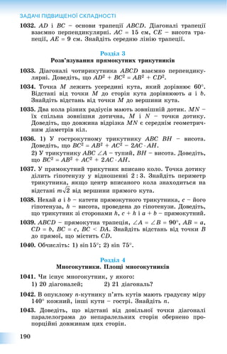 190
ЗАДАЧІ ПІДВИЩЕНОЇ СКЛАДНОСТІ
1032. AD і BC – îñíîâè òðàïåöії ABCD. Äіàãîíàëі òðàïåöії
âçàєìíî ïåðïåíäèêóëÿðíі. AC  15 ñì, CE – âèñîòà òðà-
ïåöії, AE  9 ñì. Çíàéäіòü ñåðåäíþ ëіíіþ òðàïåöії.
Ðîçäіë 3
Ðîçâ’ÿçóâàííÿ ïðÿìîêóòíèõ òðèêóòíèêіâ
1033. Äіàãîíàëі ÷îòèðèêóòíèêà ABCD âçàєìíî ïåðïåíäèêó-
ëÿðíі. Äîâåäіòü, ùî AD2 + BC2  AB2 + CD2.
1034. Òî÷êà M ëåæèòü óñåðåäèíі êóòà, ÿêèé äîðіâíþє 60.
Âіäñòàíі âіä òî÷êè M äî ñòîðіí êóòà äîðіâíþþòü a і b.
Çíàéäіòü âіäñòàíü âіä òî÷êè M äî âåðøèíè êóòà.
1035. Äâà êîëà ðіçíèõ ðàäіóñіâ ìàþòü çîâíіøíіé äîòèê. MN –N
їõ ñïіëüíà çîâíіøíÿ äîòè÷íà, M і N – òî÷êè äîòèêó.
Äîâåäіòü, ùî äîâæèíà âіäðіçêà MN є ñåðåäíіì ãåîìåòðè÷-
íèì äіàìåòðіâ êіë.
1036. 1) Ó ãîñòðîêóòíîìó òðèêóòíèêó ABC BH – âèñîòà.
Äîâåäіòü, ùî BC2  AB2 + AC2 – 2AC22  AH.
2) Ó òðèêóòíèêó ABC A – òóïèé, BH – âèñîòà. Äîâåäіòü,
ùî BC2  AB2 + AC2 + 2AC  AH.
1037. Ó ïðÿìîêóòíèé òðèêóòíèê âïèñàíî êîëî. Òî÷êà äîòèêó
äіëèòü ãіïîòåíóçó ó âіäíîøåííі 2 : 3. Çíàéäіòü ïåðèìåòð
òðèêóòíèêà, ÿêùî öåíòð âïèñàíîãî êîëà çíàõîäèòüñÿ íà
âіäñòàíі âіä âåðøèíè ïðÿìîãî êóòà.
1038. Íåõàé a і b – êàòåòè ïðÿìîêóòíîãî òðèêóòíèêà, c – éîãî
ãіïîòåíóçà, h – âèñîòà, ïðîâåäåíà äî ãіïîòåíóçè. Äîâåäіòü,
ùî òðèêóòíèê çі ñòîðîíàìè h, c + h і a + b – ïðÿìîêóòíèé.
1039. ABCD – ïðÿìîêóòíà òðàïåöіÿ, A  B  90, AB  a,
CD  b, BC  c, BC < DA. Çíàéäіòü âіäñòàíü âіä òî÷êè B
äî ïðÿìîї, ùî ìіñòèòü CD.
1040. Îá÷èñëіòü: 1) sin15; 2) sin 75.
Ðîçäіë 4
Ìíîãîêóòíèêè. Ïëîùі ìíîãîêóòíèêіâ
1041. ×è іñíóє ìíîãîêóòíèê, ó ÿêîãî:
1) 20 äіàãîíàëåé; 2) 21 äіàãîíàëü?
1042. Â îïóêëîìó n-êóòíèêó ï’ÿòü êóòіâ ìàþòü ãðàäóñíó ìіðó
140 êîæíèé, іíøі êóòè – ãîñòðі. Çíàéäіòü n.
1043. Äîâåäіòü, ùî âіäñòàíі âіä äîâіëüíîї òî÷êè äіàãîíàëі
ïàðàëåëîãðàìà äî íåïàðàëåëüíèõ ñòîðіí îáåðíåíî ïðî-
ïîðöіéíі äîâæèíàì öèõ ñòîðіí.
 