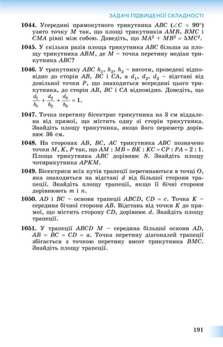 191
ЗАДАЧІ ПІДВИЩЕНОЇ СКЛАДНОСТІ
1044. Óñåðåäèíі ïðÿìîêóòíîãî òðèêóòíèêà ABC (C  90)
óçÿòî òî÷êó M òàê, ùî ïëîùі òðèêóòíèêіâ AMB, BMC і
CMA ðіâíі ìіæ ñîáîþ. Äîâåäіòü, ùî MA2 + MB2  5MC2.
1045. Ó ñêіëüêè ðàçіâ ïëîùà òðèêóòíèêà ABC áіëüøà çà ïëî-
ùó òðèêóòíèêà ABM, äå M – òî÷êà ïåðåòèíó ìåäіàí òðè-
êóòíèêà ABC?
1046. Ó òðèêóòíèêó ABC h1, h2, h3 – âèñîòè, ïðîâåäåíі âіäïî-
âіäíî äî ñòîðіí AB, BC і CA, à d1, d2, d3 – âіäñòàíі âіä
äîâіëüíîї òî÷êè P, ùî çíàõîäèòüñÿ âñåðåäèíі öüîãî òðè-
êóòíèêà, äî ñòîðіí AB, BC і CA âіäïîâіäíî. Äîâåäіòü, ùî
1047. Òî÷êà ïåðåòèíó áіñåêòðèñ òðèêóòíèêà íà 3 ñì âіääàëå-
íà âіä ïðÿìîї, ùî ìіñòèòü îäíó çі ñòîðіí òðèêóòíèêà.
Çíàéäіòü ïëîùó òðèêóòíèêà, ÿêùî éîãî ïåðèìåòð äîðіâ-
íþє 36 ñì.
1048. Íà ñòîðîíàõ AB, BC, AC òðèêóòíèêà ABC ïîçíà÷åíî
òî÷êè M, K, P òàê, ùî AM : MB  BK : KC  CP : PA  2 : 1.
Ïëîùà òðèêóòíèêà ABC äîðіâíþє S. Çíàéäіòü ïëîùó
÷îòèðèêóòíèêà APKM.
1049. Áіñåêòðèñè âñіõ êóòіâ òðàïåöії ïåðåòèíàþòüñÿ â òî÷öі O,
ÿêà çíàõîäèòüñÿ íà âіäñòàíі d âіä áіëüøîї ñòîðîíè òðà-
ïåöії. Çíàéäіòü ïëîùó òðàïåöії, ÿêùî її áі÷íі ñòîðîíè
äîðіâíþþòü m і n.
1050. AD і BC – îñíîâè òðàïåöії ABCD, CD  c. Òî÷êà K –
ñåðåäèíà áі÷íîї ñòîðîíè AB. Âіäñòàíü âіä òî÷êè K äî ïðÿ-
ìîї, ùî ìіñòèòü ñòîðîíó CD, äîðіâíþє d. Çíàéäіòü ïëîùó
òðàïåöії.
1051. Ó òðàïåöії ABCD M – ñåðåäèíà áіëüøîї îñíîâè AD,
AB  BC  CD  a. Òî÷êà ïåðåòèíó äіàãîíàëåé òðàïåöії
çáіãàєòüñÿ ç òî÷êîþ ïåðåòèíó âèñîò òðèêóòíèêà BMC.
Çíàéäіòü ïëîùó òðàïåöії.
 