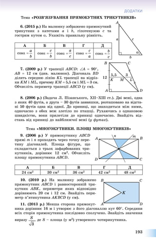 193
ДОДАТКИ
Òåìà «ÐÎÇÂ’ßÇÓÂÀÍÍß ÏÐßÌÎÊÓÒÍÈÕ ÒÐÈÊÓÒÍÈÊІÂ»
6. (2015 ð.) Íà ìàëþíêó çîáðàæåíî ïðÿìîêóòíèé
òðèêóòíèê ç êàòåòàìè a і b, ãіïîòåíóçîþ ñ òà
ãîñòðèì êóòîì . Óêàæіòü ïðàâèëüíó ðіâíіñòü.
A Á Â Ã Ä
cos  cos  cos  cos  cos 
7. (2009 ð.) Ó òðàïåöії ÀÂÑD: À  90,
ÀÂ  12 ñì (äèâ. ìàëþíîê). Äіàãîíàëü ÂD
äіëèòü ñåðåäíþ ëіíіþ KL òðàïåöії íà âіäðіç-
êè KÌ і ÌL, ïðè÷îìó KÌ  5,5 ñì і ÌL  3 ñì.
Îá÷èñëіòü ïåðèìåòð òðàïåöії ÀÂÑD (ó ñì).
8. (2006 ð.) (Çàäà÷à Ë. Ïіçàíñüêîãî, XII–XIII ñò.). Äâі âåæі, îäíà
ç ÿêèõ 40 ôóòіâ, à äðóãà – 30 ôóòіâ çàââèøêè, ðîçòàøîâàíî íà âіäñòà-
íі 50 ôóòіâ îäíà âіä îäíîї. Äî êðèíèöі, ùî çíàõîäèòüñÿ ìіæ íèìè,
îäíî÷àñíî ç îáîõ âåæ çëåòіëî ïî ïòàøöі. Ðóõàþ÷èñü ç îäíàêîâîþ
øâèäêіñòþ, âîíè ïðèëåòіëè äî êðèíèöі îäíî÷àñíî. Çíàéäіòü âіä-
ñòàíü âіä êðèíèöі äî íàéáëèæ÷îї âåæі (ó ôóòàõ).
Òåìà «ÌÍÎÃÎÊÓÒÍÈÊÈ. ÏËÎÙІ ÌÍÎÃÎÊÓÒÍÈÊІÂ»
9. (2006 ð.) Ó ïðÿìîêóòíèêó ÀÂÑD
ïðÿìі m і n ïðîõîäÿòü ÷åðåç òî÷êó ïåðå-
òèíó äіàãîíàëåé. Ïëîùà ôіãóðè, ùî
ñêëàäàєòüñÿ ç òðüîõ çàôàðáîâàíèõ òðè-
êóòíèêіâ, äîðіâíþє 12 ñì2. Îá÷èñëіòü
ïëîùó ïðÿìîêóòíèêà ÀÂÑD.
A Á Â Ã Ä
24 ñì2 30 ñì2 36 ñì2 42 ñì2 48 ñì2
10. (2010 ð.) Íà ìàëþíêó çîáðàæåíî
ïðÿìîêóòíèê ÀÂÑD і ðàâíîñòîðîííіé òðè-
êóòíèê ABK, ïåðèìåòðè ÿêèõ âіäïîâіäíî
äîðіâíþþòü 20 ñì і 12 ñì. Çíàéäіòü ïåðè-
ìåòð ï’ÿòèêóòíèêà ÀKÂÑD (ó ñì).
11. (2013 ð.) Ìåíøà ñòîðîíà ïðÿìîêóò-
íèêà äîðіâíþє 16 ì і óòâîðþє ç éîãî äіàãîíàëëþ êóò 60. Ñåðåäèíè
âñіõ ñòîðіí ïðÿìîêóòíèêà ïîñëіäîâíî ñïîëó÷åíî. Çíàéäіòü çíà÷åííÿ
âèðàçó , äå S – ïëîùà (ó ì2) óòâîðåíîãî ÷îòèðèêóòíèêà.
 