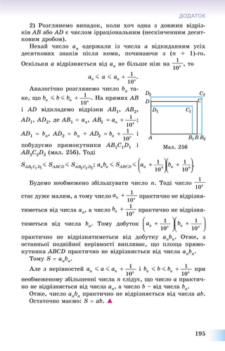 195
ДОДАТОК
2) Ðîçãëÿíåìî âèïàäîê, êîëè õî÷ îäíà ç äîâæèí âіäðіç-
êіâ AB àáî AD є ÷èñëîì іððàöіîíàëüíèì (íåñêіí÷åííèì äåñÿò-
êîâèì äðîáîì).
Íåõàé ÷èñëî an îäåðæàëè іç ÷èñëà a âіäêèäàííÿì óñіõ
äåñÿòêîâèõ çíàêіâ ïіñëÿ êîìè, ïî÷èíàþ÷è ç (n + 1)-ãî.
Îñêіëüêè a âіäðіçíÿєòüñÿ âіä an íå áіëüøå íіæ íà , òî
.
Àíàëîãі÷íî ðîçãëÿíåìî ÷èñëî bn òà-
êå, ùî . Íà ïðÿìèõ AB
і AD âіäêëàäåìî âіäðіçêè AB1, AB2,
AD1, AD2, äå AB1  an, ;
AD1  bn, AD2  bn + і
ïîáóäóєìî ïðÿìîêóòíèêè AB1C1D1 і
AB2C2D2 (ìàë. 256). Òîäі
Áóäåìî íåîáìåæåíî çáіëüøóâàòè ÷èñëî n. Òîäі ÷èñëî
ñòàє äóæå ìàëèì, à òîìó ÷èñëî ïðàêòè÷íî íå âіäðіçíÿ-
òèìåòüñÿ âіä ÷èñëà an, à ÷èñëî ïðàêòè÷íî íå âіäðіçíÿ-
òèìåòüñÿ âіä ÷èñëà bn. Òîìó äîáóòîê
ïðàêòè÷íî íå âіäðіçíÿòèìåòüñÿ âіä äîáóòêó anbn. Îòæå, ç
îñòàííüîї ïîäâіéíîї íåðіâíîñòі âèïëèâàє, ùî ïëîùà ïðÿìî-
êóòíèêà ABCD ïðàêòè÷íî íå âіäðіçíÿєòüñÿ âіä ÷èñëà anbn.
Òîìó S  anbn.
Àëå ç íåðіâíîñòåé і ïðè
íåîáìåæåíîìó çáіëüøåííі ÷èñëà n ñëіäóє, ùî ÷èñëî a ïðàêòè÷-
íî íå âіäðіçíÿєòüñÿ âіä ÷èñëà an, à ÷èñëî b – âіä ÷èñëà bn.
Îòæå, ÷èñëî anbn ïðàêòè÷íî íå âіäðіçíÿєòüñÿ âіä ÷èñëà ab.
Îñòàòî÷íî ìàєìî: S  ab. 
Ìàë. 256
 