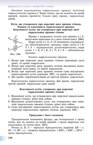 198
ВІДОМОСТІ З КУРСУ ГЕОМЕТРІЇЇ 7 КЛАСУ
Îñíîâíà âëàñòèâіñòü ïàðàëåëüíèõ ïðÿìèõ (àêñіîìà
ïàðàëåëüíîñòі ïðÿìèõ). ×åðåç òî÷êó, ùî íå ëåæèòü íà äàíіé
ïðÿìіé, ìîæíà ïðîâåñòè òіëüêè îäíó ïðÿìó, ïàðàëåëüíó
äàíіé.
Êóòè, ùî óòâîðèëèñÿ ïðè ïåðåòèíі äâîõ ïðÿìèõ ñі÷íîþ.
Îçíàêè òà âëàñòèâіñòü ïàðàëåëüíîñòі ïðÿìèõ.
Âëàñòèâîñòі êóòіâ, ùî óòâîðèëèñÿ ïðè ïåðåòèíі äâîõ
ïàðàëåëüíèõ ïðÿìèõ ñі÷íîþ
Ïðÿìó c íàçèâàþòü ñі÷íîþ äëÿ ïðÿìèõ a і b,
ÿêùî âîíà ïåðåòèíàє їõ ó äâîõ òî÷êàõ (ìàë. 266).
Ïàðè êóòіâ 4 і 5; 3 і 6 íàçèâàþòü âíóòðіøíі-
ìè îäíîñòîðîííіìè êóòàìè; ïàðè êóòіâ 4 і 6;
3 і 5 – âíóòðіøíіìè ðіçíîñòîðîííіìè; ïàðè
êóòіâ 1 і 5; 2 і 6; 3 і 7; 4 і 8 – âіäïîâіäíèìè
êóòàìè.
Îçíàêè ïàðàëåëüíîñòі ïðÿìèõ.
1. ßêùî ïðè ïåðåòèíі äâîõ ïðÿìèõ ñі÷íîþ âіäïîâіäíі êóòè
ðіâíі, òî ïðÿìі ïàðàëåëüíі.
2. ßêùî ïðè ïåðåòèíі äâîõ ïðÿìèõ ñі÷íîþ âíóòðіøíі ðіçíî-
ñòîðîííі êóòè ðіâíі, òî ïðÿìі ïàðàëåëüíі.
3. ßêùî ïðè ïåðåòèíі äâîõ ïðÿìèõ ñі÷íîþ ñóìà âíóòðіøíіõ
îäíîñòîðîííіõ êóòіâ äîðіâíþє 180, òî ïðÿìі ïàðàëåëüíі.
4. Äâі ïðÿìі, ïåðïåíäèêóëÿðíі äî òðåòüîї ïðÿìîї, ïàðàëåëüíі.
Âëàñòèâіñòü ïàðàëåëüíèõ ïðÿìèõ. Äâі ïðÿìі, ïàðàëåëüíі
òðåòіé ïðÿìіé, ïàðàëåëüíі îäíà îäíіé.
Âëàñòèâîñòі êóòіâ, óòâîðåíèõ ïðè ïåðåòèíі
ïàðàëåëüíèõ ïðÿìèõ ñі÷íîþ
1. Âіäïîâіäíі êóòè, ùî óòâîðèëèñÿ ïðè ïåðåòèíі ïàðàëåëüíèõ
ïðÿìèõ ñі÷íîþ, ðіâíі ìіæ ñîáîþ.
2. Âíóòðіøíі ðіçíîñòîðîííі êóòè, ùî óòâîðèëèñÿ ïðè ïåðå-
òèíі ïàðàëåëüíèõ ïðÿìèõ ñі÷íîþ, ðіâíі ìіæ ñîáîþ.
3. Ñóìà âíóòðіøíіõ îäíîñòîðîííіõ êóòіâ, ùî óòâîðèëèñÿ ïðè
ïåðåòèíі ïàðàëåëüíèõ ïðÿìèõ ñі÷íîþ, äîðіâíþє 180.
Òðèêóòíèê і éîãî åëåìåíòè
Òðèêóòíèêîì íàçèâàþòü ôіãóðó, ùî ñêëàäàєòüñÿ ç òðüîõ
òî÷îê, ÿêі íå ëåæàòü íà îäíіé ïðÿìіé, і òðüîõ âіäðіçêіâ, ÿêі
ñïîëó÷àþòü öі òî÷êè (ìàë. 267).
Òî÷êè A, B, C – âåðøèíè òðèêóòíèêà; âіäðіçêè AB  c,
AC  b, BC  a – ñòîðîíè òðèêóòíèêà; BAC, ABC, BCA –
êóòè òðèêóòíèêà.
Ìàë. 266
 