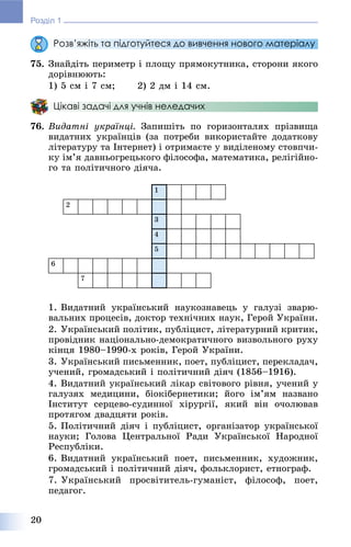 20
Розділ 1
Розв’яжіть та підготуйтеся до вивчення нового матеріалу
75. Çíàéäіòü ïåðèìåòð і ïëîùó ïðÿìîêóòíèêà, ñòîðîíè ÿêîãî
äîðіâíþþòü:
1) 5 ñì і 7 ñì; 2) 2 äì і 14 ñì.
Цікаві задачі для учнів неледачих
76. Âèäàòíі óêðàїíöі. Çàïèøіòü ïî ãîðèçîíòàëÿõ ïðіçâèùà
âèäàòíèõ óêðàїíöіâ (çà ïîòðåáè âèêîðèñòàéòå äîäàòêîâó
ëіòåðàòóðó òà Іíòåðíåò) і îòðèìàєòå ó âèäіëåíîìó ñòîâï÷è-
êó іì’ÿ äàâíüîãðåöüêîãî ôіëîñîôà, ìàòåìàòèêà, ðåëіãіéíî-
ãî òà ïîëіòè÷íîãî äіÿ÷à.
1
2
3
4
5
6
7
1. Âèäàòíèé óêðàїíñüêèé íàóêîçíàâåöü ó ãàëóçі çâàðþ-
âàëüíèõ ïðîöåñіâ, äîêòîð òåõíі÷íèõ íàóê, Ãåðîé Óêðàїíè.
2. Óêðàїíñüêèé ïîëіòèê, ïóáëіöèñò, ëіòåðàòóðíèé êðèòèê,
ïðîâіäíèê íàöіîíàëüíî-äåìîêðàòè÷íîãî âèçâîëüíîãî ðóõó
êіíöÿ 1980–1990-õ ðîêіâ, Ãåðîé Óêðàїíè.
3. Óêðàїíñüêèé ïèñüìåííèê, ïîåò, ïóáëіöèñò, ïåðåêëàäà÷,
ó÷åíèé, ãðîìàäñüêèé і ïîëіòè÷íèé äіÿ÷ (1856–1916).
4. Âèäàòíèé óêðàїíñüêèé ëіêàð ñâіòîâîãî ðіâíÿ, ó÷åíèé ó
ãàëóçÿõ ìåäèöèíè, áіîêіáåðíåòèêè; éîãî іì’ÿì íàçâàíî
Іíñòèòóò ñåðöåâî-ñóäèííîї õіðóðãії, ÿêèé âіí î÷îëþâàâ
ïðîòÿãîì äâàäöÿòè ðîêіâ.
5. Ïîëіòè÷íèé äіÿ÷ і ïóáëіöèñò, îðãàíіçàòîð óêðàїíñüêîї
íàóêè; Ãîëîâà Öåíòðàëüíîї Ðàäè Óêðàїíñüêîї Íàðîäíîї
Ðåñïóáëіêè.
6. Âèäàòíèé óêðàїíñüêèé ïîåò, ïèñüìåííèê, õóäîæíèê,
ãðîìàäñüêèé і ïîëіòè÷íèé äіÿ÷, ôîëüêëîðèñò, åòíîãðàô.
7. Óêðàїíñüêèé ïðîñâіòèòåëü-ãóìàíіñò, ôіëîñîô, ïîåò,
ïåäàãîã.
 