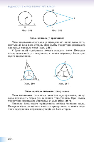 204
ВІДОМОСТІ З КУРСУ ГЕОМЕТРІЇЇ 7 КЛАСУ
Ìàë. 284 Ìàë. 285
Êîëî, âïèñàíå ó òðèêóòíèê
Êîëî íàçèâàþòü âïèñàíèì ó òðèêóòíèê, ÿêùî âîíî äîòè-
êàєòüñÿ äî âñіõ éîãî ñòîðіí. Ïðè öüîìó òðèêóòíèê íàçèâàþòü
îïèñàíèì íàâêîëî êîëà (ìàë. 286).
Ó áóäü-ÿêèé òðèêóòíèê ìîæíà âïèñàòè êîëî. Öåíòðîì
êîëà, âïèñàíîãî ó òðèêóòíèê, є òî÷êà ïåðåòèíó áіñåêòðèñ
öüîãî òðèêóòíèêà.
Ìàë. 286 Ìàë. 287
Êîëî, îïèñàíå íàâêîëî òðèêóòíèêà
Êîëî íàçèâàþòü îïèñàíèì íàâêîëî òðèêóòíèêà, ÿêùî
âîíî ïðîõîäèòü ÷åðåç óñі âåðøèíè òðèêóòíèêà. Ïðè öüîìó
òðèêóòíèê íàçèâàþòü âïèñàíèì ó êîëî (ìàë. 287).
Íàâêîëî áóäü-ÿêîãî òðèêóòíèêà ìîæíà îïèñàòè êîëî.
Öåíòðîì êîëà, îïèñàíîãî íàâêîëî òðèêóòíèêà, є òî÷êà ïåðå-
òèíó ñåðåäèííèõ ïåðïåíäèêóëÿðіâ äî éîãî ñòîðіí.
 
