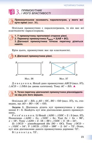 21
ЧОТИРИКУТНИКИ
3.
Прямокутником називають паралелограм, у якого всім
кути прямі (мал. 36).
Îñêіëüêè ïðÿìîêóòíèê є ïàðàëåëîãðàìîì, òî âіí ìàє âñі
âëàñòèâîñòі ïàðàëåëîãðàìà.
1. У прямокутнику протилежні сторони рівні.
2. Периметр прямокутника PABCDP = 2(D AB + BC).
3. Діагоналі прямокутника точкою перетину діляться
навпіл.
Êðіì öüîãî, ïðÿìîêóòíèê ìàє ùå âëàñòèâîñòі.
4. Діагоналі прямокутника рівні.
Ìàë. 36 Ìàë. 37
Ä î â å ä å í í ÿ. Íåõàé äàíî ïðÿìîêóòíèê ABCD (ìàë. 37).
{ACD  {DBA (çà äâîìà êàòåòàìè). Òîìó AC  BD. 
5. Точка перетину діагоналей прямокутника рівновіддале-
на від усіх його вершин.
Îñêіëüêè AC  BD, à AO  OC, BO  OD (ìàë. 37), òî, î÷å-
âèäíî, ùî AO  BO  OC  OD.
Çàäà÷à 1. Äіàãîíàëü äіëèòü êóò ïðÿìîêóòíèêà ó âіäíî-
øåííі 2 : 3. Çíàéäіòü êóò ìіæ äіàãîíàëÿìè äàíîãî ïðÿìîêóò-
íèêà.
Ð î ç â’ ÿ ç à í í ÿ. 1) Íåõàé ADO : ODC  2 : 3 (ìàë. 37).
Ïîçíà÷èìî ADO  2x, ODC  3x. Òîäі 2x + 3x  90,
x  18. Òîìó ADO  2  18  36; ODC  3  18  54.
2) {OCD – ðіâíîáåäðåíèé (áî DO  OC). Òîìó OCD 
 ODC  54. Ó {OCD: COD  180 – 2  54  72. Îòæå,
êóò ìіæ äіàãîíàëÿìè äàíîãî ïðÿìîêóòíèêà äîðіâíþє 72.
Â і ä ï î â і ä ü. 72.
ПРЯМОКУТНИК
І ЙОГО ВЛАСТИВОСТІ
 