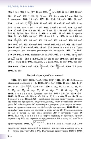 210
ВІДПОВІДІ ТА ВКАЗІВКИ
895. 8 ñì2. 896. 6 ñì. 897. 15 ñì. 898. ñì2. 899. 72 ñì2. 900. 12 ñì2.
901. 96 ñì2. 902. 1) Íі; 2), 3) òàê. 903. 8 ñì àáî 4,5 ñì. 904. Íà
3 âåðøèíè. 905. 15 ñì2. 907. 18. 918. 16 ñì2. 919. 36 ñì2.
920. 1) 40 ñì2; 2) . 921. 36 ñì2. 922. 15 ñì2; 30 ñì2. 923. 8 ñì.
924. 12 ñì. 925. 4 ñì2 і 8 ñì2. 926. 5 ñì2 і 15 ñì2. 928. 7,5 ñì2.
929. 40 ñì2. 930. 4,8 ñì. 931. 6,72 ñì. 932. 54 ñì2. 933. 60 ñì2.
934. 1) і 2) Òàê; 3) íі. 935. 1 : 2. 936. 1 : 4. 938. 128 ñì2. 940. 25 êðîêіâ.
955. 64 ñì2. 956. 45 ñì2. 957. 3 ñì і 9 ñì. 958. 5 ñì і 20 ñì.
959. . 960. 54 ñì2. 961. 24 ñì2. 962. 40 ñì2. 963. 80 ñì2.
964. 1080 ñì2. 965. 156 ñì2. 966. 30 ñì2. 967. 62,5 ñì2. 968. 181,5 ñì2.
969. h2 ñì2. 970. 49 ñì2. 971. 18 ñì2. 975. 50 ñì. Â ê à ç і â ê à. Òðåáà
ðîçãëÿíóòè äâà âèïàäêè ðîçòàøóâàííÿ êâàäðàòіâ. 978. Ïî 108.
979. 20. 980. 8. 981. Çáіëüøèòüñÿ íà 360. 982. k  2. 986. 1) ñì2;
2) ñì; 3) 4. 988. 144. 989. 36 ñì2 àáî 45 ñì2. 990. mn. 993. 10 ñì2.
994. 1) Òàê; 2) íі. 995. Êâàäðàò, ó 2 ðàçè. 996. 16 ñì2. 997. 320 ñì2.
999. 6 ñì. 1000. 6 ñì2. 1006. ñì2. 1007. ñì2. 1008. Ó 3 ðàçè.
1009. 80 ñì2.
Çàäà÷і ïіäâèùåíîї ñêëàäíîñòі
1012. 60; 120. 1014. Ðîìá. 1015. 120. 1016. 90. 1018. Êîæíà ç
äіàãîíàëåé äîðіâíþє a – b. 1020. BP  DM. 1022. 40 ñì. 1023. 140,
40, 140. 1024. . 1025. 53. 1026. A, H3, H, H2; B, H3, H, H1;
C, H1, H, H2; A, H3, H1, C; A, H2, H1, B; B, H3, H2, C.
1028. Â ê à ç і â ê à. Äîâåñòè, ùî . 1029. .
1030. 1) 21 ñì, àáî 28 ñì, àáî 24 ñì; 2) 21 ñì àáî 27 ñì; 3) 21 ñì.
Â ê à ç і â ê à. Íåõàé ÀÂ – íàéáіëüøà ñòîðîíà òðèêóòíèêà. Ïðÿìà,
ùî âіäòèíàє òðèêóòíèê, ïîäіáíèé äàíîìó, ìîæå ïåðåòèíàòè àáî ñòî-
ðîíó ÂÑ, àáî ñòîðîíó ÀÑ, ïðè÷îìó ñëіä îêðåìî ðîçãëÿíóòè âèïàäîê,
êîëè öÿ ïðÿìà ïàðàëåëüíà îäíіé çі ñòîðіí òðèêóòíèêà. 1031. Íåîáõіä-
íî ïîáóäóâàòè êîëî, ùî ïðîõîäèòü ÷åðåç òî÷êè Â і Ñ òà äîòèêàєòüñÿ
äî ÀÂ ó òî÷öі Â. Öå êîëî ïåðåòíå ÀÑ ó øóêàíіé òî÷öі D.
1032. 12,5 ñì. Â ê à ç і â ê à. ×åðåç âåðøèíó Ñ ïðîâåäіòü ïðÿìó,
ïàðàëåëüíó ÂD, ùî ïåðåòèíàє ïðîäîâæåííÿ ÀD ó òî÷öі Ì, {ÀCM –
ïðÿìîêóòíèé. 1034. . Â ê à ç і â ê à. Íåõàé ÌÀ і ÌÂ
ïåðïåíäèêóëÿðè, ïðîâåäåíі äî ïðÿìèõ, ùî ìіñòÿòü ñòîðîíè êóòà, à
Ñ – òî÷êà ïåðåòèíó ÀÌ і ÎÂ. Ðîçãëÿíüòå òðèêóòíèêè ÂÌÑ і ÎÀÑ.
 
