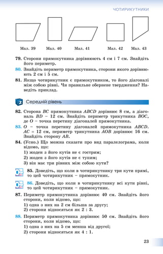 23
ЧОТИРИКУТНИКИ
Ìàë. 39 Ìàë. 40 Ìàë. 41 Ìàë. 42 Ìàë. 43
79. Ñòîðîíè ïðÿìîêóòíèêà äîðіâíþþòü 4 ñì і 7 ñì. Çíàéäіòü
éîãî ïåðèìåòð.
80. Çíàéäіòü ïåðèìåòð ïðÿìîêóòíèêà, ñòîðîíè ÿêîãî äîðіâíþ-
þòü 2 ñì і 5 ñì.
81. ßêùî ÷îòèðèêóòíèê є ïðÿìîêóòíèêîì, òî éîãî äіàãîíàëі
ìіæ ñîáîþ ðіâíі. ×è ïðàâèëüíå îáåðíåíå òâåðäæåííÿ? Íà-
âåäіòü ïðèêëàä.
Середній рівень
82. Ñòîðîíà BC ïðÿìîêóòíèêà ABCD äîðіâíþє 8 ñì, à äіàãî-
íàëü BD – 12 ñì. Çíàéäіòü ïåðèìåòð òðèêóòíèêà BOC,
äå O – òî÷êà ïåðåòèíó äіàãîíàëåé ïðÿìîêóòíèêà.
83. O – òî÷êà ïåðåòèíó äіàãîíàëåé ïðÿìîêóòíèêà ABCD.
AC  12 ñì, ïåðèìåòð òðèêóòíèêà AOB äîðіâíþє 16 ñì.
Çíàéäіòü ñòîðîíó AB.
84. (Óñíî.) Ùî ìîæíà ñêàçàòè ïðî âèä ïàðàëåëîãðàìà, êîëè
âіäîìî, ùî:
1) æîäåí ç éîãî êóòіâ íå є ãîñòðèì;
2) æîäåí ç éîãî êóòіâ íå є òóïèì;
3) âіí ìàє òðè ðіâíèõ ìіæ ñîáîþ êóòè?
85. Äîâåäіòü, ùî êîëè â ÷îòèðèêóòíèêó òðè êóòè ïðÿìі,
òî öåé ÷îòèðèêóòíèê – ïðÿìîêóòíèê.
86. Äîâåäіòü, ùî êîëè â ÷îòèðèêóòíèêó âñі êóòè ðіâíі,
òî öåé ÷îòèðèêóòíèê – ïðÿìîêóòíèê.
87. Ïåðèìåòð ïðÿìîêóòíèêà äîðіâíþє 40 ñì. Çíàéäіòü éîãî
ñòîðîíè, êîëè âіäîìî, ùî:
1) îäíà ç íèõ íà 2 ñì áіëüøà çà äðóãó;
2) ñòîðîíè âіäíîñÿòüñÿ ÿê 2 : 3.
88. Ïåðèìåòð ïðÿìîêóòíèêà äîðіâíþє 50 ñì. Çíàéäіòü éîãî
ñòîðîíè, êîëè âіäîìî, ùî:
1) îäíà ç íèõ íà 5 ñì ìåíøà âіä äðóãîї;
2) ñòîðîíè âіäíîñÿòüñÿ ÿê 4 : 1.
 