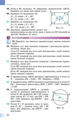 24
Розділ 1
89. (Óñíî.) Íà ìàëþíêó 44 çîáðàæåíî ïðÿìîêóòíèê ABCD.
Çíàéäіòü óñі ðіâíі ìіæ ñîáîþ êóòè.
90. Çíàéäіòü çà ìàëþíêîì 44:
1) 3, ÿêùî 8  52;
2) 2, ÿêùî 10  40.
91. Çíàéäіòü çà ìàëþíêîì 44:
1) 5, ÿêùî 2  37;
2) 12, ÿêùî 3  30.
92. Äіàãîíàëü ïðÿìîêóòíèêà äіëèòü êóò
ïðÿìîêóòíèêà íà äâà êóòè, îäèí ç ÿêèõ íà 20 áіëüøèé çà
äðóãèé. Çíàéäіòü öі êóòè.
Достатній рівень
93. Äîâåäіòü, ùî íàâêîëî ïðÿìîêóòíèêà ìîæíà îïèñàòè
êîëî.
94. Çíàéäіòü êóò ìіæ ìåíøîþ ñòîðîíîþ і äіàãîíàëëþ ïðÿìî-
êóòíèêà, ÿêùî âіí:
1) íà 15 ìåíøèé âіä êóòà ìіæ äіàãîíàëÿìè, ÿêèé ëåæèòü
ïðîòè ìåíøîї ñòîðîíè;
2) íà 50 ìåíøèé âіä êóòà ìіæ äіàãîíàëÿìè, ÿêèé ëåæèòü
ïðîòè áіëüøîї ñòîðîíè.
95. Çíàéäіòü êóò ìіæ áіëüøîþ ñòîðîíîþ і äіàãîíàëëþ ïðÿìî-
êóòíèêà, ÿêùî âіí:
1) íà 90 ìåíøèé âіä êóòà ìіæ äіàãîíàëÿìè, ÿêèé ëåæèòü
ïðîòè áіëüøîї ñòîðîíè;
2) íà 40 ìåíøèé âіä êóòà ìіæ äіàãîíàëÿìè, ÿêèé ëåæèòü
ïðîòè ìåíøîї ñòîðîíè.
96. Ó ïðÿìîêóòíèêó ABCD äіàãîíàëі ïåðåòèíàþòüñÿ â òî÷öі O,
E – ñåðåäèíà AB, CAB  70. Çíàéäіòü DOE.
97. Ó ïðÿìîêóòíèêó ABCD äіàãîíàëі ïåðåòèíàþòüñÿ â òî÷öі O.
OP – áіñåêòðèñà òðèêóòíèêà AOB, DOP  130. Çíàéäіòü
CAB.
98. Ó ïàðàëåëîãðàìі ABCD ç ãîñòðèì
êóòîì A äіàãîíàëі ïåðåòèíàþòüñÿ âA
òî÷öі O. Íà âіäðіçêàõ AO і OC ïîçíà-
÷åíî òî÷êè M і N òàê, ùî OM  OB,
ON  OD. Äîâåäіòü, ùî BMDN – ïðÿ-
ìîêóòíèê.
99. Òî÷êè Â і D íàëåæàòü êîëó іç öåíò-
ðîì Î, AC – äіàìåòð êîëà, AD  BC
(ìàë. 45). Äîâåäіòü, ùî ABCD – ïðÿ-
ìîêóòíèê.
Ìàë. 44
Ìàë. 45
 