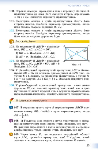 25
ЧОТИРИКУТНИКИ
100. Ïåðïåíäèêóëÿðè, ïðîâåäåíі ç òî÷êè ïåðåòèíó äіàãîíàëåé
ïðÿìîêóòíèêà äî äâîõ éîãî ñóñіäíіõ ñòîðіí, äîðіâíþþòü
4 ñì і 9 ñì. Âèçíà÷òå ïåðèìåòð ïðÿìîêóòíèêà.
101. Áіñåêòðèñà îäíîãî ç êóòіâ ïðÿìîêóòíèêà äіëèòü éîãî
ñòîðîíó íàâïіë. Çíàéäіòü ïåðèìåòð ïðÿìîêóòíèêà, ÿêùî
éîãî áіëüøà ñòîðîíà äîðіâíþє 20 ñì.
102. Áіñåêòðèñà îäíîãî ç êóòіâ ïðÿìîêóòíèêà äіëèòü éîãî
ñòîðîíó íàâïіë. Çíàéäіòü ïåðèìåòð ïðÿìîêóòíèêà, ÿêùî
éîãî ìåíøà ñòîðîíà äîðіâíþє 8 äì.
Високий рівень
103. Íà ìàëþíêó 46 ABCD – ïðÿìîêóò-
íèê, BK  AC, ACD  60.
1) OK  a. Çíàéäіòü: DB і AB;
2) AC  m. Çíàéäіòü: AK і CD.
104. Íà ìàëþíêó 46 ABCD – ïðÿìîêóò-
íèê, BK  AC, ACD  60, AB  b.
Çíàéäіòü BD і OK.
105. Ó ðіâíîáåäðåíèé ïðÿìîêóòíèé òðèêóòíèê ABC ç ãіïîòå-
íóçîþ BC  35 ñì âïèñàíî ïðÿìîêóòíèê KLMN òàê, ùî
òî÷êè K і L ëåæàòü íà ãіïîòåíóçі òðèêóòíèêà, à òî÷êè M
і N – íà êàòåòàõ. KL : KN  3 : 2. Çíàéäіòü ïåðèìåòð ïðÿ-
ìîêóòíèêà.
106. Ó ðіâíîáåäðåíèé ïðÿìîêóòíèé òðèêóòíèê, êàòåò ÿêîãî
äîðіâíþє 20 ñì, âïèñàíî ïðÿìîêóòíèê, ÿêèé ìàє ç òðè-
êóòíèêîì ñïіëüíèé ïðÿìèé êóò, à âåðøèíà ïðîòèëåæíîãî
êóòà íàëåæèòü ãіïîòåíóçі. Çíàéäіòü ïåðèìåòð ïðÿìîêóòíèêà.
Вправи для повторення
107. Ç âåðøèíè òóïîãî êóòà B ïàðàëåëîãðàìà ABCD ïðî-
âåäåíî âèñîòó BK. Çíàéäіòü êóòè ïàðàëåëîãðàìà, ÿêùî
.
108. 1) Ãðàäóñíà ìіðà îäíîãî ç êóòіâ òðèêóòíèêà є ñåðåä-
íіì àðèôìåòè÷íèì äâîõ іíøèõ êóòіâ. Çíàéäіòü öåé êóò.
2) Ãðàäóñíà ìіðà îäíîãî ç êóòіâ ÷îòèðèêóòíèêà є ñåðåäíіì
àðèôìåòè÷íèì òðüîõ іíøèõ êóòіâ. Çíàéäіòü öåé êóò.
109. ×åðåç òî÷êó P, ùî íàëåæèòü âíóòðіøíіé îáëàñòі
êóòà ABC, ïðîâåäіòü ïðÿìó òàê, ùîá її âіäðіçîê, ÿêèé
ëåæèòü ìіæ ñòîðîíàìè êóòà, äіëèâñÿ òî÷êîþ Ð íàâïіë.
Ìàë. 46
 