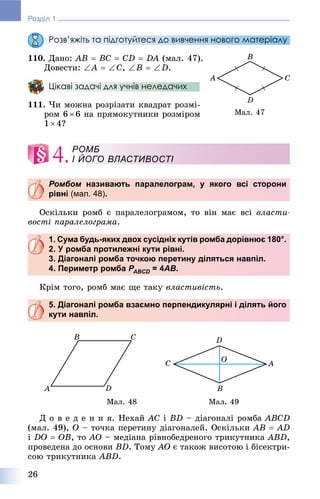 26
Розділ 1
Розв’яжіть та підготуйтеся до вивчення нового матеріалу
110. Äàíî: AB  BC  CD  DA (ìàë. 47).
Äîâåñòè: A  C, B  D.
Цікаві задачі для учнів неледачих
111. ×è ìîæíà ðîçðіçàòè êâàäðàò ðîçìі-
ðîì 6 6 íà ïðÿìîêóòíèêè ðîçìіðîì
1  4?
4.
Ромбом називають паралелограм, у якого всі стороним
рівні (мал. 48).
Îñêіëüêè ðîìá є ïàðàëåëîãðàìîì, òî âіí ìàє âñі âëàñòè-
âîñòі ïàðàëåëîãðàìà.
1. Сума будь-яких двох сусідніх кутів ромба дорівнює 180°.
2. У ромба протилежні кути рівні.
3. Діагоналі ромба точкою перетину діляться навпіл.
4. Периметр ромба PABCDP = 4D AB.
Êðіì òîãî, ðîìá ìàє ùå òàêó âëàñòèâіñòü.
5. Діагоналі ромба взаємно перпендикулярні і ділять його
кути навпіл.
Ìàë. 48 Ìàë. 49
Ä î â å ä å í í ÿ. Íåõàé AC і BD – äіàãîíàëі ðîìáà ABCD
(ìàë. 49), O – òî÷êà ïåðåòèíó äіàãîíàëåé. Îñêіëüêè AB  AD
і DO  OB, òî AO – ìåäіàíà ðіâíîáåäðåíîãî òðèêóòíèêà ABD,
ïðîâåäåíà äî îñíîâè BD. Òîìó AO є òàêîæ âèñîòîþ і áіñåêòðè-
ñîþ òðèêóòíèêà ABD.
Ìàë. 47
РОМБ
І ЙОГО ВЛАСТИВОСТІ
 