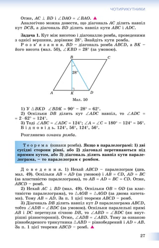 27
ЧОТИРИКУТНИКИ
Îòæå, AC  BD і DAO  BAO. 
Àíàëîãі÷íî ìîæíà äîâåñòè, ùî äіàãîíàëü AC äіëèòü íàâïіë
êóò DCB, à äіàãîíàëü BD äіëèòü íàâïіë êóòè ABC і ADC.
Çàäà÷à 1. Êóò ìіæ âèñîòîþ і äіàãîíàëëþ ðîìáà, ïðîâåäåíèìè
ç îäíієї âåðøèíè, äîðіâíþє 28. Çíàéäіòü êóòè ðîìáà.
Ð î ç â’ ÿ ç à í í ÿ. BD – äіàãîíàëü ðîìáà ABCD, à BK –
éîãî âèñîòà (ìàë. 50), KBD  28 (çà óìîâîþ).
Ìàë. 50
1) Ó {BKD BDK  90 – 28  62.
2) Îñêіëüêè DB äіëèòü êóò ADC íàâïіë, òî ADC 
 2  62  124.
3) Òîäі ABC  ADC  124; A  C  180 – 124  56.
Â і ä ï î â і ä ü. 124, 56, 124, 56.
Ðîçãëÿíåìî îçíàêè ðîìáà.
Ò å î ð å ì à (îçíàêè ðîìáà). ßêùî â ïàðàëåëîãðàìі: 1) äâі
ñóñіäíі ñòîðîíè ðіâíі, àáî 2) äіàãîíàëі ïåðåòèíàþòüñÿ ïіä
ïðÿìèì êóòîì, àáî 3) äіàãîíàëü äіëèòü íàâïіë êóòè ïàðàëå-
ëîãðàìà, – òî ïàðàëåëîãðàì є ðîìáîì.
Ä î â å ä å í í ÿ. 1) Íåõàé ABCD – ïàðàëåëîãðàì (äèâ.
ìàë. 49). Îñêіëüêè AB  AD (çà óìîâîþ) і AB  CD, AD  BC
(çà âëàñòèâіñòþ ïàðàëåëîãðàìà), òî AB  AD  BC  ÑD. Îòæå,
ABCD – ðîìá.
2) Íåõàé AC  BD (ìàë. 49). Îñêіëüêè OB  OD (çà âëàñ-
òèâіñòþ ïàðàëåëîãðàìà), òî {AOB  {AOD (çà äâîìà êàòåòà-
ìè). Òîìó AB  AD. Çà ï. 1 öієї òåîðåìè ABCD – ðîìá.
3) Äіàãîíàëü DB äіëèòü íàâïіë êóò D ïàðàëåëîãðàìà ABCD,
òîáòî ADB  BDC (çà óìîâîþ). Îñêіëüêè ïàðàëåëüíі ïðÿìі
AB і DC ïåðåòíóëè ñі÷íîþ DB, òî ABD  BDC (ÿê âíóò-
ðіøíі ðіçíîñòîðîííі). Îòæå, ADB  ABD. Òîìó çà îçíàêîþ
ðіâíîáåäðåíîãî òðèêóòíèêà {ABD – ðіâíîáåäðåíèé і AD  AB.
Çà ï. 1 öієї òåîðåìè ABCD – ðîìá. 
 