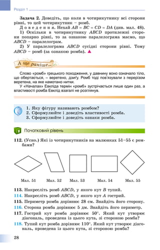 28
Розділ 1
Çàäà÷à 2. Äîâåäіòü, ùî êîëè â ÷îòèðèêóòíèêó âñі ñòîðîíè
ðіâíі, òî öåé ÷îòèðèêóòíèê – ðîìá.
Ä î â å ä å í í ÿ. Íåõàé AB  BC  CD  DA (äèâ. ìàë. 48).
1) Îñêіëüêè â ÷îòèðèêóòíèêó ABCD ïðîòèëåæíі ñòîðî-
íè ïîïàðíî ðіâíі, òî çà îçíàêîþ ïàðàëåëîãðàìà ìàєìî, ùî
ABCD – ïàðàëåëîãðàì.
2) Ó ïàðàëåëîãðàìà ABCD ñóñіäíі ñòîðîíè ðіâíі. Òîìó
ABCD – ðîìá (çà îçíàêîþ ðîìáà). 
Слово «ромб» грецького походження, у давнину воно означало тіло,
що обертається, – веретено, дзиґу. Ромб тоді пов’язували з перерізом
веретена, на яке намотано нитки.
У «Началах» Евкліда термін «ромб» зустрічається лише один раз, а
властивості ромба Евклід взагалі не розглянув.
1. ßêó ôіãóðó íàçèâàþòü ðîìáîì?
2. Ñôîðìóëþéòå і äîâåäіòü âëàñòèâîñòі ðîìáà.
3. Ñôîðìóëþéòå і äîâåäіòü îçíàêè ðîìáà.
Початковий рівень
112. (Óñíî.) ßêі іç ÷îòèðèêóòíèêіâ íà ìàëþíêàõ 51–55 є ðîì-
áàìè?
Ìàë. 51 Ìàë. 52 Ìàë. 53 Ìàë. 54 Ìàë. 55
113. Íàêðåñëіòü ðîìá ABCD, ó ÿêîãî êóò B òóïèé.
114. Íàêðåñëіòü ðîìá ABCD, ó ÿêîãî êóò A ãîñòðèé.
115. Ïåðèìåòð ðîìáà äîðіâíþє 28 ñì. Çíàéäіòü éîãî ñòîðîíó.
116. Ñòîðîíà ðîìáà äîðіâíþє 5 äì. Çíàéäіòü éîãî ïåðèìåòð.
117. Ãîñòðèé êóò ðîìáà äîðіâíþє 50. ßêèé êóò óòâîðþє
äіàãîíàëü, ïðîâåäåíà іç öüîãî êóòà, çі ñòîðîíîþ ðîìáà?
118. Òóïèé êóò ðîìáà äîðіâíþє 110. ßêèé êóò óòâîðþє äіàãî-
íàëü, ïðîâåäåíà іç öüîãî êóòà, çі ñòîðîíîþ ðîìáà?
 