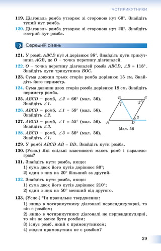 29
ЧОТИРИКУТНИКИ
119. Äіàãîíàëü ðîìáà óòâîðþє çі ñòîðîíîþ êóò 60. Çíàéäіòü
òóïèé êóò ðîìáà.
120. Äіàãîíàëü ðîìáà óòâîðþє çі ñòîðîíîþ êóò 20. Çíàéäіòü
ãîñòðèé êóò ðîìáà.
Середній рівень
121. Ó ðîìáі ABCD êóò A äîðіâíþє 36. Çíàéäіòü êóòè òðèêóò-
íèêà AOB, äå O – òî÷êà ïåðåòèíó äіàãîíàëåé.
122. O – òî÷êà ïåðåòèíó äіàãîíàëåé ðîìáà ABCD, B  118.
Çíàéäіòü êóòè òðèêóòíèêà BOC.
123. Ñóìà äîâæèí òðüîõ ñòîðіí ðîìáà äîðіâíþє 15 ñì. Çíàé-
äіòü éîãî ïåðèìåòð.
124. Ñóìà äîâæèí äâîõ ñòîðіí ðîìáà äîðіâíþє 18 ñì. Çíàéäіòü
ïåðèìåòð ðîìáà.
125. ABCD – ðîìá, 2  66 (ìàë. 56).
Çíàéäіòü 1.
126. ABCD – ðîìá, 1  58 (ìàë. 56).
Çíàéäіòü 2.
127. ABCD – ðîìá, 1  55 (ìàë. 56).
Çíàéäіòü 3.
128. ABCD – ðîìá, 3  50 (ìàë. 56).
Çíàéäіòü 1.
129. Ó ðîìáі ABCD AB  BD. Çíàéäіòü êóòè ðîìáà.
130. (Óñíî.) ßêі ñïіëüíі âëàñòèâîñòі ìàþòü ðîìá і ïàðàëåëî-
ãðàì?
131. Çíàéäіòü êóòè ðîìáà, ÿêùî:
1) ñóìà äâîõ éîãî êóòіâ äîðіâíþє 80;
2) îäèí ç íèõ íà 20 áіëüøèé çà äðóãèé.
132. Çíàéäіòü êóòè ðîìáà, ÿêùî:
1) ñóìà äâîõ éîãî êóòіâ äîðіâíþє 210;
2) îäèí ç íèõ íà 50 ìåíøèé âіä äðóãîãî.
133. (Óñíî.) ×è ïðàâèëüíå òâåðäæåííÿ:
1) ÿêùî â ÷îòèðèêóòíèêó äіàãîíàëі ïåðïåíäèêóëÿðíі, òî
âіí є ðîìáîì;
2) ÿêùî â ÷îòèðèêóòíèêó äіàãîíàëі íå ïåðïåíäèêóëÿðíі,
òî âіí íå ìîæå áóòè ðîìáîì;
3) іñíóє ðîìá, ÿêèé є ïðÿìîêóòíèêîì;
4) æîäåí ïðÿìîêóòíèê íå є ðîìáîì?
Ìàë. 56
 