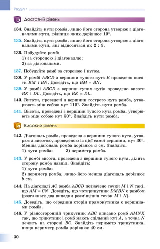 30
Розділ 1
Достатній рівень
134. Çíàéäіòü êóòè ðîìáà, ÿêùî éîãî ñòîðîíà óòâîðþє ç äіàãî-
íàëÿìè êóòè, ðіçíèöÿ ÿêèõ äîðіâíþє 10.
135. Çíàéäіòü êóòè ðîìáà, ÿêùî éîãî ñòîðîíà óòâîðþє ç äіàãî-
íàëÿìè êóòè, ÿêі âіäíîñÿòüñÿ ÿê 2 : 3.
136. Ïîáóäóéòå ðîìá:
1) çà ñòîðîíîþ і äіàãîíàëëþ;
2) çà äіàãîíàëÿìè.
137. Ïîáóäóéòå ðîìá çà ñòîðîíîþ і êóòîì.
138. Ó ðîìáі ABCD ç âåðøèíè òóïîãî êóòà B ïðîâåäåíî âèñî-
òè BM і BN. Äîâåäіòü, ùî BM  BN.
139. Ó ðîìáі ABCD ç âåðøèí òóïèõ êóòіâ ïðîâåäåíî âèñîòè
BK і DL. Äîâåäіòü, ùî BK  DL.
140. Âèñîòè, ïðîâåäåíі ç âåðøèíè ãîñòðîãî êóòà ðîìáà, óòâî-
ðþþòü ìіæ ñîáîþ êóò 110. Çíàéäіòü êóòè ðîìáà.
141. Âèñîòè, ïðîâåäåíі ç âåðøèíè òóïîãî êóòà ðîìáà, óòâîðþ-
þòü ìіæ ñîáîþ êóò 50. Çíàéäіòü êóòè ðîìáà.
Високий рівень
142. Äіàãîíàëü ðîìáà, ïðîâåäåíà ç âåðøèíè òóïîãî êóòà, óòâî-
ðþє ç âèñîòîþ, ïðîâåäåíîþ іç öієї ñàìîї âåðøèíè, êóò 30.
Ìåíøà äіàãîíàëü ðîìáà äîðіâíþє a ñì. Çíàéäіòü:
1) êóòè ðîìáà; 2) ïåðèìåòð ðîìáà.
143. Ó ðîìáі âèñîòà, ïðîâåäåíà ç âåðøèíè òóïîãî êóòà, äіëèòü
ñòîðîíó ðîìáà íàâïіë. Çíàéäіòü:
1) êóòè ðîìáà;
2) ïåðèìåòð ðîìáà, ÿêùî éîãî ìåíøà äіàãîíàëü äîðіâíþє
b ñì.
144. Íà äіàãîíàëі AC ðîìáà ABCD ïîçíà÷åíî òî÷êè M іM N òàêі,N
ùî AM  CN. Äîâåäіòü, ùî ÷îòèðèêóòíèê DMBN є ðîìáîìN
(ðîçãëÿíüòå äâà âèïàäêè ðîçìіùåííÿ òî÷îê M іM N).
145. Äîâåäіòü, ùî ñåðåäèíè ñòîðіí ïðÿìîêóòíèêà є âåðøèíà-
ìè ðîìáà.
146. Ó ðіâíîñòîðîííіé òðèêóòíèê ABC âïèñàíî ðîìá AMNK
òàê, ùî òðèêóòíèê і ðîìá ìàþòü ñïіëüíèé êóò A, à òî÷êà N
ëåæèòü íà ñòîðîíі BC. Çíàéäіòü ïåðèìåòð òðèêóòíèêà,
ÿêùî ïåðèìåòð ðîìáà äîðіâíþє 40 ñì.
 