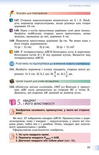 31
ЧОТИРИКУТНИКИ
Вправи для повторення
147. Ñòîðîíè ïàðàëåëîãðàìà âіäíîñÿòüñÿ ÿê 5 : 2. Çíàé-
äіòü ïåðèìåòð ïàðàëåëîãðàìà, ÿêùî ðіçíèöÿ öèõ ñòîðіí
äîðіâíþє 15 ñì.
148. Îäèí ç êóòіâ òðèêóòíèêà äîðіâíþє ñóìі äâîõ іíøèõ.
Çíàéäіòü íàéáіëüøó ñòîðîíó öüîãî òðèêóòíèêà, ÿêùî
ìåäіàíà, ïðîâåäåíà äî íåї, äîðіâíþє 5 ñì.
149. Ïåðèìåòð òðèêóòíèêà äîðіâíþє 2p2 ñì. ×è ìîæå îäíà ç
éîãî ñòîðіí äîðіâíþâàòè:
1) (p(( – 1) ñì; 2) p ñì; 3) (p(( + 1) ñì?
150. Ó ÷îòèðèêóòíèêó ABCD áіñåêòðèñà êóòà A ïåðåòèíàє
áіñåêòðèñè êóòіâ B і D ïіä ïðÿìèì êóòîì. Âèçíà÷òå âèä
÷îòèðèêóòíèêà ABCD.
Розв’яжіть та підготуйтеся до вивчення нового матеріалу
151. Çíàéäіòü ïåðèìåòð і ïëîùó êâàäðàòà, ñòîðîíà ÿêîãî äî-
ðіâíþє: 1) 5 ñì; 2) 2,1 äì; 3) ì; 4) äì.
Цікаві задачі для учнів неледачих
152. (Êèїâñüêà ìіñüêà îëіìïіàäà, 1987 ð.) Âïèñàíå ó òðèêóò-
íèê ABC êîëî äîòèêàєòüñÿ äî ñòîðîíè BC ó òî÷öі K.
Äîâåäіòü, ùî âіäðіçîê AK äîâøèé çà äіàìåòð êîëà.
5.
Квадратом називають прямокутник, у якого всі стороним
рівні.
Íà ìàë. 57 çîáðàæåíî êâàäðàò ABCD. Ïðÿìîêóòíèê є ïàðà-
ëåëîãðàìîì, òîìó і êâàäðàò – ïàðàëåëîãðàì, ó ÿêîãî âñі ñòî-
ðîíè ðіâíі, òîáòî âіí є і ðîìáîì. Îòæå, êâàäðàò ìàє âëàñòè-
âîñòі ïðÿìîêóòíèêà і ðîìáà.
Ñôîðìóëþєìî âëàñòèâîñòі êâàäðàòà.
1. Усі кути квадрата прямі.
2. Периметр квадрата PABCDP = 4D AB.
3. Діагоналі квадрата між собою рівні (мал. 58).
КВАДРАТ
І ЙОГО ВЛАСТИВОСТІ
 