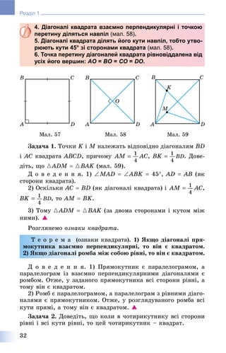 32
Розділ 1
4. Діагоналі квадрата взаємно перпендикулярні і точкою
перетину діляться навпіл (мал. 58).
5. Діагоналі квадрата ділять його кути навпіл, тобто утво-
рюють кути 45° зі сторонами квадрата (мал. 58).
6. Точка перетину діагоналей квадрата рівновіддалена від
усіх його вершин: AO =O BO =O CO =O DO.
Ìàë. 57 Ìàë. 58 Ìàë. 59
Çàäà÷à 1. Òî÷êè K і M íàëåæàòü âіäïîâіäíî äіàãîíàëÿì BD
і AC êâàäðàòà ABCD, ïðè÷îìó , . Äîâå-
äіòü, ùî {ADM  {BAK (ìàë. 59).
Ä î â å ä å í í ÿ. 1) MAD  ABK  45, AD  AB (ÿê
ñòîðîíè êâàäðàòà).
2) Îñêіëüêè AC  BD (ÿê äіàãîíàëі êâàäðàòà) і ,
, òî AM  BK.
3) Òîìó {ADM  {BAK (çà äâîìà ñòîðîíàìè і êóòîì ìіæ
íèìè). 
Ðîçãëÿíåìî îçíàêè êâàäðàòà.
Ò å î ð å ì à (îçíàêè êâàäðàòà). 1) ßêùî äіàãîíàëі ïðÿ-
ìîêóòíèêà âçàєìíî ïåðïåíäèêóëÿðíі, òî âіí є êâàäðàòîì.
2) ßêùî äіàãîíàëі ðîìáà ìіæ ñîáîþ ðіâíі, òî âіí є êâàäðàòîì.
Ä î â å ä å í í ÿ. 1) Ïðÿìîêóòíèê є ïàðàëåëîãðàìîì, à
ïàðàëåëîãðàì іç âçàєìíî ïåðïåíäèêóëÿðíèìè äіàãîíàëÿìè є
ðîìáîì. Îòæå, ó çàäàíîãî ïðÿìîêóòíèêà âñі ñòîðîíè ðіâíі, à
òîìó âіí є êâàäðàòîì.
2) Ðîìá є ïàðàëåëîãðàìîì, à ïàðàëåëîãðàì ç ðіâíèìè äіàãî-
íàëÿìè є ïðÿìîêóòíèêîì. Îòæå, ó ðîçãëÿäóâàíîãî ðîìáà âñі
êóòè ïðÿìі, à òîìó âіí є êâàäðàòîì. 
Çàäà÷à 2. Äîâåäіòü, ùî êîëè â ÷îòèðèêóòíèêó âñі ñòîðîíè
ðіâíі і âñі êóòè ðіâíі, òî öåé ÷îòèðèêóòíèê – êâàäðàò.
 