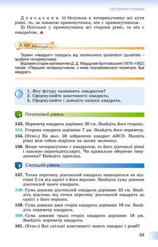 33
ЧОТИРИКУТНИКИ
Ä î â å ä å í í ÿ. 1) Îñêіëüêè â ÷îòèðèêóòíèêó âñі êóòè
ðіâíі, òî, çà îçíàêîþ ïðÿìîêóòíèêà, âіí є ïðÿìîêóòíèêîì.
2) Îñêіëüêè ó ïðÿìîêóòíèêà âñі ñòîðîíè ðіâíі, òî âіí є
êâàäðàòîì. 
Термін «квадрат» походить від латинського quadratum (quadrate –
зробити чотирикутним).
Відомий історик математики Д. Д. Мордухай-Болтовський (1876–1952)
писав: «Першим чотирикутником, з яким познайомилася геометрія, був
квадрат».
1. ßêó ôіãóðó íàçèâàþòü êâàäðàòîì?
2. Ñôîðìóëþéòå âëàñòèâîñòі êâàäðàòà.
3. Ñôîðìóëþéòå і äîâåäіòü îçíàêè êâàäðàòà.
Початковий рівень
153. Ïåðèìåòð êâàäðàòà äîðіâíþє 20 ñì. Çíàéäіòü éîãî ñòîðîíó.
154. Ñòîðîíà êâàäðàòà äîðіâíþє 7 äì. Çíàéäіòü éîãî ïåðèìåòð.
155. (Óñíî.) Íà ìàë. 58 çîáðàæåíî êâàäðàò ABCD. Íàçâіòü
ðіâíі ìіæ ñîáîþ âіäðіçêè íà öüîìó ìàëþíêó.
156. ßêùî ÷îòèðèêóòíèê є êâàäðàòîì, òî éîãî äіàãîíàëі ðіâíі
і âçàєìíî ïåðïåíäèêóëÿðíі. ×è ïðàâèëüíå îáåðíåíå òâåð-
äæåííÿ? Íàâåäіòü ïðèêëàä.
Середній рівень
157. Òî÷êà ïåðåòèíó äіàãîíàëåé êâàäðàòà çíàõîäèòüñÿ íà âіä-
ñòàíі 2 ñì âіä îäíієї ç éîãî âåðøèí. Çíàéäіòü ñóìó äîâæèí
äіàãîíàëåé öüîãî êâàäðàòà.
158. Ñóìà äîâæèí äіàãîíàëåé êâàäðàòà äîðіâíþє 32 ñì. Çíàé-
äіòü âіäñòàíü âіä òî÷êè ïåðåòèíó äіàãîíàëåé êâàäðàòà äî
îäíієї ç éîãî âåðøèí.
159. Ñóìà äîâæèí äâîõ ñòîðіí êâàäðàòà äîðіâíþє 10 ñì. Çíàé-
äіòü ïåðèìåòð êâàäðàòà.
160. Ñóìà äîâæèí òðüîõ ñòîðіí êâàäðàòà äîðіâíþє 18 äì.
Çíàéäіòü ïåðèìåòð êâàäðàòà.
161. (Óñíî.) ßêі ñïіëüíі âëàñòèâîñòі ìàþòü êâàäðàò і ðîìá?
 