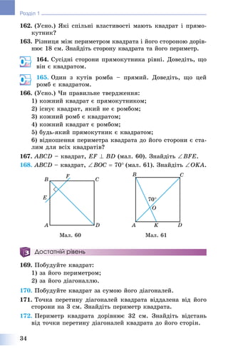 34
Розділ 1
162. (Óñíî.) ßêі ñïіëüíі âëàñòèâîñòі ìàþòü êâàäðàò і ïðÿìî-
êóòíèê?
163. Ðіçíèöÿ ìіæ ïåðèìåòðîì êâàäðàòà і éîãî ñòîðîíîþ äîðіâ-
íþє 18 ñì. Çíàéäіòü ñòîðîíó êâàäðàòà òà éîãî ïåðèìåòð.
164. Ñóñіäíі ñòîðîíè ïðÿìîêóòíèêà ðіâíі. Äîâåäіòü, ùî
âіí є êâàäðàòîì.
165. Îäèí ç êóòіâ ðîìáà – ïðÿìèé. Äîâåäіòü, ùî öåé
ðîìá є êâàäðàòîì.
166. (Óñíî.) ×è ïðàâèëüíå òâåðäæåííÿ:
1) êîæíèé êâàäðàò є ïðÿìîêóòíèêîì;
2) іñíóє êâàäðàò, ÿêèé íå є ðîìáîì;
3) êîæíèé ðîìá є êâàäðàòîì;
4) êîæíèé êâàäðàò є ðîìáîì;
5) áóäü-ÿêèé ïðÿìîêóòíèê є êâàäðàòîì;
6) âіäíîøåííÿ ïåðèìåòðà êâàäðàòà äî éîãî ñòîðîíè є ñòà-
ëèì äëÿ âñіõ êâàäðàòіâ?
167. ABCD – êâàäðàò, EF  BD (ìàë. 60). Çíàéäіòü BFE.
168. ABCD – êâàäðàò, BOC  70(ìàë. 61). Çíàéäіòü OKA.
Ìàë. 60 Ìàë. 61
Достатній рівень
169. Ïîáóäóéòå êâàäðàò:
1) çà éîãî ïåðèìåòðîì;
2) çà éîãî äіàãîíàëëþ.
170. Ïîáóäóéòå êâàäðàò çà ñóìîþ éîãî äіàãîíàëåé.
171. Òî÷êà ïåðåòèíó äіàãîíàëåé êâàäðàòà âіääàëåíà âіä éîãî
ñòîðîíè íà 3 ñì. Çíàéäіòü ïåðèìåòð êâàäðàòà.
172. Ïåðèìåòð êâàäðàòà äîðіâíþє 32 ñì. Çíàéäіòü âіäñòàíü
âіä òî÷êè ïåðåòèíó äіàãîíàëåé êâàäðàòà äî éîãî ñòîðіí.
 