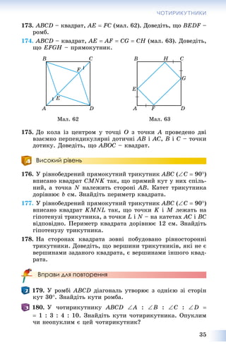 35
ЧОТИРИКУТНИКИ
173. ABCD – êâàäðàò, AE  FC (ìàë. 62). Äîâåäіòü, ùî BEDF –F
ðîìá.
174. ABCD – êâàäðàò, AE  AF  CG  CH (ìàë. 63). Äîâåäіòü,
ùî EFGH – ïðÿìîêóòíèê.
Ìàë. 62 Ìàë. 63
175. Äî êîëà іç öåíòðîì ó òî÷öі O ç òî÷êè A ïðîâåäåíî äâі
âçàєìíî ïåðïåíäèêóëÿðíі äîòè÷íі AB і AC, B і C – òî÷êè
äîòèêó. Äîâåäіòü, ùî ABOC – êâàäðàò.
Високий рівень
176. Ó ðіâíîáåäðåíèé ïðÿìîêóòíèé òðèêóòíèê ABC (C  90)
âïèñàíî êâàäðàò CMNK òàê, ùî ïðÿìèé êóò ó íèõ ñïіëü-
íèé, à òî÷êà N íàëåæèòü ñòîðîíі AB. Êàòåò òðèêóòíèêà
äîðіâíþє b ñì. Çíàéäіòü ïåðèìåòð êâàäðàòà.
177. Ó ðіâíîáåäðåíèé ïðÿìîêóòíèé òðèêóòíèê ABC (C  90)
âïèñàíî êâàäðàò KMNL òàê, ùî òî÷êè K і M ëåæàòü íà
ãіïîòåíóçі òðèêóòíèêà, à òî÷êè L і N – íà êàòåòàõ AC і BC
âіäïîâіäíî. Ïåðèìåòð êâàäðàòà äîðіâíþє 12 ñì. Çíàéäіòü
ãіïîòåíóçó òðèêóòíèêà.
178. Íà ñòîðîíàõ êâàäðàòà çîâíі ïîáóäîâàíî ðіâíîñòîðîííі
òðèêóòíèêè. Äîâåäіòü, ùî âåðøèíè òðèêóòíèêіâ, ÿêі íå є
âåðøèíàìè çàäàíîãî êâàäðàòà, є âåðøèíàìè іíøîãî êâàä-
ðàòà.
Вправи для повторення
179. Ó ðîìáі ABCD äіàãîíàëü óòâîðþє ç îäíієþ çі ñòîðіí
êóò 30. Çíàéäіòü êóòè ðîìáà.
180. Ó ÷îòèðèêóòíèêó ABCD A : B : C : D 
 1 : 3 : 4 : 10. Çíàéäіòü êóòè ÷îòèðèêóòíèêà. Îïóêëèì
÷è íåîïóêëèì є öåé ÷îòèðèêóòíèê?
 