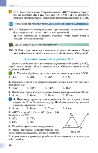 36
Розділ 1
181. Áіñåêòðèñà êóòà B ïðÿìîêóòíèêà ABCD äіëèòü ñòîðîíó
AD íà âіäðіçêè AK іK KD òàê, ùî AK :K KD  3 : 5. Çíàéäіòü
ñòîðîíè ïðÿìîêóòíèêà, ÿêùî éîãî ïåðèìåòð äîðіâíþє 110 ñì.
Розв’яжіть та підготуйтеся до вивчення нового матеріалу
182. 1) Íàêðåñëіòü ÷îòèðèêóòíèê, äâі ñòîðîíè ÿêîãî ìіæ ñî-
áîþ ïàðàëåëüíі, à äâі іíøі – íåïàðàëåëüíі.
2) ßêà íàéáіëüøà êіëüêіñòü ãîñòðèõ êóòіâ ìîæå áóòè â
òàêîìó ÷îòèðèêóòíèêó?
Цікаві задачі для учнів неледачих
183. Î 12-é ãîäèíі ãîäèííà і õâèëèííà ñòðіëêè çáіãàþòüñÿ. ×åðåç
ÿêó íàéìåíøó êіëüêіñòü õâèëèí ñòðіëêè çíîâó çáіæàòüñÿ?
Äîìàøíÿ ñàìîñòіéíà ðîáîòà № 1
Êîæíå çàâäàííÿ ìàє ïî ÷îòèðè âàðіàíòè âіäïîâіäåé (À–Ã),
ñåðåä ÿêèõ ëèøå îäèí є ïðàâèëüíèì. Îáåðіòü ïðàâèëüíèé
âàðіàíò âіäïîâіäі.
1. Óêàæіòü âіäðіçîê, ùî є äіàãîíàëëþ ÷îòèðèêóòíèêà ABCD.
À. AB; Á. BD; Â. BC; Ã. AD.
2. Çíàéäіòü òóïèé êóò ïàðàëåëîãðàìà, ÿêùî éîãî ãîñòðèé êóò
äîðіâíþє 35.
À. 125; Á. 135; Â. 145; Ã. 155.
3. Çíàéäіòü ñòîðîíó êâàäðàòà, ÿêùî éîãî ïåðèìåòð äîðіâíþє 36 ñì.
À. 4 ñì; Á. 6 ñì; Â. 9 ñì; Ã. 12 ñì.
4. Ïåðèìåòð ïðÿìîêóòíèêà äîðіâíþє 24 ñì, à îäíà ç éîãî
ñòîðіí íà 2 ñì áіëüøà çà äðóãó. Çíàéäіòü äîâæèíó ìåíøîї
ñòîðîíè ïðÿìîêóòíèêà.
À. 5 ñì; Á. 6 ñì; Â. 7 ñì; Ã. 8 ñì.
5. ABCD – ðîìá; A  50 (ìàë. 64).
Çíàéäіòü ABD.
À. 55; Â. 75;
Á. 50; Ã. 65.
6. Óêàæіòü ïðàâèëüíå òâåðäæåííÿ:
À. ÿêùî äіàãîíàëі ÷îòèðèêóòíèêà âçà-
єìíî ïåðïåíäèêóëÿðíі, òî âіí є ðîìáîì;
Á. âіäíîøåííÿ ïåðèìåòðà ðîìáà äî éîãî ñòîðîíè є ñòàëèì äëÿ
âñіõ ðîìáіâ;
Ìàë. 64
 