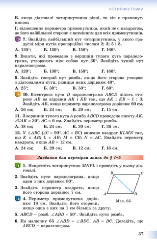 37
ЧОТИРИКУТНИКИ
Â. ÿêùî äіàãîíàëі ÷îòèðèêóòíèêà ðіâíі, òî âіí є ïðÿìîêóò-
íèêîì;
Ã. âіäíîøåííÿ ïåðèìåòðà ïðÿìîêóòíèêà, ÿêèé íå є êâàäðàòîì,
äî éîãî íàéáіëüøîї ñòîðîíè є íåçìіííèì äëÿ âñіõ ïðÿìîêóòíèêіâ.
7. Çíàéäіòü íàéáіëüøèé êóò ÷îòèðèêóòíèêà, ó ÿêîãî ãðà-
äóñíі ìіðè êóòіâ ïðîïîðöіéíі ÷èñëàì 2; 3; 5 і 8.
À. 120; Á. 130; Â. 150; Ã. 160.
8. Âèñîòè, ÿêі ïðîâåäåíî ç âåðøèíè òóïîãî êóòà ïàðàëåëî-
ãðàìà, óòâîðþþòü ìіæ ñîáîþ êóò 30. Çíàéäіòü òóïèé êóò
ïàðàëåëîãðàìà.
À. 120; Á. 130; Â. 150; Ã. 160.
9. Çíàéäіòü ãîñòðèé êóò ðîìáà, ÿêùî éîãî ñòîðîíà óòâîðþє
ç äіàãîíàëÿìè êóòè, ðіçíèöÿ ÿêèõ äîðіâíþє 40.
À. 25; Á. 30; Â. 50; Ã. 60.
10. Áіñåêòðèñà êóòà D ïàðàëåëîãðàìà ABCD äіëèòü ñòî-
ðîíó AB íà âіäðіçêè AK і KB òàê, ùî AK : KB  1 : 3.
Çíàéäіòü AB, ÿêùî ïåðèìåòð ïàðàëåëîãðàìà äîðіâíþє 60 ñì.
À. 26 ñì; Á. 24 ñì; Â. 20 ñì; Ã. 15 ñì.
11. Ç âåðøèíè òóïîãî êóòà A ðîìáà ABCD ïðîâåäåíî âèñîòó AK.
CAK  30, AC  6 ñì. Çíàéäіòü ïåðèìåòð ðîìáà.
À. 18 ñì; Á. 24 ñì; Â. 30 ñì; Ã. 36 ñì.
12. Ó {ABC (C  90, AC  ÂC) âïèñàíî êâàäðàò KLMN òàê,
ùî K  AB; L  AB; M  CB; N  AC. Çíàéäіòü ïåðèìåòð
êâàäðàòà, ÿêùî AB  12 ñì.
À. 24 ñì; Á. 20 ñì; Â. 12 ñì; Ã. 16 ñì.
Çàâäàííÿ äëÿ ïåðåâіðêè çíàíü äî § 1–5
1. Íàêðåñëіòü ÷îòèðèêóòíèê MNPL і ïðîâåäіòü ó íüîìó äіà-
ãîíàëі.
2. Çíàéäіòü êóòè ïàðàëåëîãðàìà, ÿêùî
îäèí ç íèõ äîðіâíþє 80.
3. Çíàéäіòü ïåðèìåòð êâàäðàòà, ÿêùî
éîãî ñòîðîíà äîðіâíþє 7 ñì.
4. Ïåðèìåòð ïðÿìîêóòíèêà äîðіâ-
íþє 18 ñì. Çíàéäіòü éîãî ñòîðîíè,
ÿêùî îäíà ç íèõ íà 1 ñì áіëüøà çà äðóãó.
5. ABCD – ðîìá. ABD  50. Çíàéäіòü êóòè ðîìáà.
6. Íà ìàëþíêó 65 ABD  BDC, AB  DC. Äîâåäіòü, ùî
ABCD – ïàðàëåëîãðàì.
Ìàë. 65
 