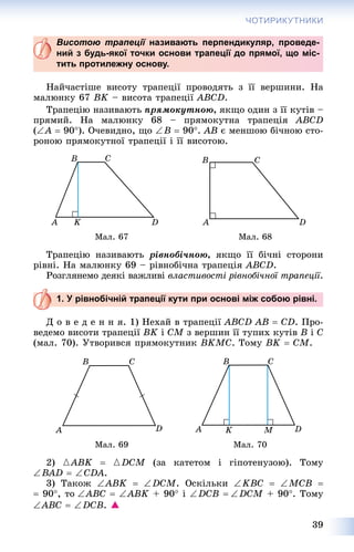 39
ЧОТИРИКУТНИКИ
Висотою трапеції називають перпендикуляр, проведе-ї
ний з будь-якої точки основи трапеції до прямої, що міс-
тить протилежну основу.
Íàé÷àñòіøå âèñîòó òðàïåöії ïðîâîäÿòü ç її âåðøèíè. Íà
ìàëþíêó 67 BK – âèñîòà òðàïåöії ABCD.
Òðàïåöіþ íàçèâàþòü ïðÿìîêóòíîþ, ÿêùî îäèí ç її êóòіâ –
ïðÿìèé. Íà ìàëþíêó 68 – ïðÿìîêóòíà òðàïåöіÿ ABCD
(A  90). Î÷åâèäíî, ùî B  90. ÀÂ є ìåíøîþ áі÷íîþ ñòî-
ðîíîþ ïðÿìîêóòíîї òðàïåöії і її âèñîòîþ.
Ìàë. 67 Ìàë. 68
Òðàïåöіþ íàçèâàþòü ðіâíîáі÷íîþ, ÿêùî її áі÷íі ñòîðîíè
ðіâíі. Íà ìàëþíêó 69 – ðіâíîáі÷íà òðàïåöіÿ ABCD.
Ðîçãëÿíåìî äåÿêі âàæëèâі âëàñòèâîñòі ðіâíîáі÷íîї òðàïåöії.
1. У рівнобічній трапеції кути при основі між собою рівні.
Ä î â å ä å í í ÿ. 1) Íåõàé â òðàïåöії ABCD ÀB  CD. Ïðî-
âåäåìî âèñîòè òðàïåöії BK і CM ç âåðøèí її òóïèõ êóòіâ Â і Ñ
(ìàë. 70). Óòâîðèâñÿ ïðÿìîêóòíèê BKMC. Òîìó BK  CM.
Ìàë. 69 Ìàë. 70
2) {ABK  {DCM (çà êàòåòîì і ãіïîòåíóçîþ). Òîìó
BAD  CDA.
3) Òàêîæ ABK  DCM. Îñêіëüêè KBC  MCB 
 90, òîABC  ABK + 90 i DCB DCM + 90. Òîìó
ABC  DCB. 
 