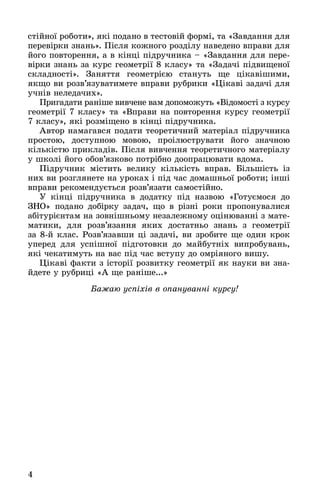 4
ñòіéíîї ðîáîòè», ÿêі ïîäàíî â òåñòîâіé ôîðìі, òà «Çàâäàííÿ äëÿ
ïåðåâіðêè çíàíü». Ïіñëÿ êîæíîãî ðîçäіëó íàâåäåíî âïðàâè äëÿ
éîãî ïîâòîðåííÿ, à â êіíöі ïіäðó÷íèêà – «Çàâäàííÿ äëÿ ïåðå-
âіðêè çíàíü çà êóðñ ãåîìåòðії 8 êëàñó» òà «Çàäà÷і ïіäâèùåíîї
ñêëàäíîñòі». Çàíÿòòÿ ãåîìåòðієþ ñòàíóòü ùå öіêàâіøèìè,
ÿêùî âè ðîçâ’ÿçóâàòèìåòå âïðàâè ðóáðèêè «Öіêàâі çàäà÷і äëÿ
ó÷íіâ íåëåäà÷èõ».
Ïðèãàäàòè ðàíіøå âèâ÷åíå âàì äîïîìîæóòü «Âіäîìîñòі ç êóðñó
ãåîìåòðії 7 êëàñó» òà «Âïðàâè íà ïîâòîðåííÿ êóðñó ãåîìåòðії
7 êëàñó», ÿêі ðîçìіùåíî â êіíöі ïіäðó÷íèêà.
Àâòîð íàìàãàâñÿ ïîäàòè òåîðåòè÷íèé ìàòåðіàë ïіäðó÷íèêà
ïðîñòîþ, äîñòóïíîþ ìîâîþ, ïðîіëþñòðóâàòè éîãî çíà÷íîþ
êіëüêіñòþ ïðèêëàäіâ. Ïіñëÿ âèâ÷åííÿ òåîðåòè÷íîãî ìàòåðіàëó
ó øêîëі éîãî îáîâ’ÿçêîâî ïîòðіáíî äîîïðàöþâàòè âäîìà.
Ïіäðó÷íèê ìіñòèòü âåëèêó êіëüêіñòü âïðàâ. Áіëüøіñòü іç
íèõ âè ðîçãëÿíåòå íà óðîêàõ і ïіä ÷àñ äîìàøíüîї ðîáîòè; іíøі
âïðàâè ðåêîìåíäóєòüñÿ ðîçâ’ÿçàòè ñàìîñòіéíî.
Ó êіíöі ïіäðó÷íèêà â äîäàòêó ïіä íàçâîþ «Ãîòóєìîñÿ äî
ÇÍÎ» ïîäàíî äîáіðêó çàäà÷, ùî â ðіçíі ðîêè ïðîïîíóâàëèñÿ
àáіòóðієíòàì íà çîâíіøíüîìó íåçàëåæíîìó îöіíþâàííі ç ìàòå-
ìàòèêè, äëÿ ðîçâ’ÿçàííÿ ÿêèõ äîñòàòíüî çíàíü ç ãåîìåòðії
çà 8-é êëàñ. Ðîçâ’ÿçàâøè öі çàäà÷і, âè çðîáèòå ùå îäèí êðîê
óïåðåä äëÿ óñïіøíîї ïіäãîòîâêè äî ìàéáóòíіõ âèïðîáóâàíü,
ÿêі ÷åêàòèìóòü íà âàñ ïіä ÷àñ âñòóïó äî îìðіÿíîãî âèøó.
Öіêàâі ôàêòè ç іñòîðії ðîçâèòêó ãåîìåòðії ÿê íàóêè âè çíà-
éäåòå ó ðóáðèöі «À ùå ðàíіøå...»
Áàæàþ óñïіõіâ â îïàíóâàííі êóðñó!
 