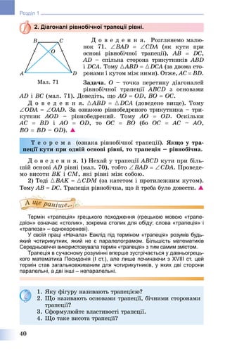 40
Розділ 1
2. Діагоналі рівнобічної трапеції рівні.
Ä î â å ä å í í ÿ. Ðîçãëÿíåìî ìàëþ-
íîê 71. BAD  CDA (ÿê êóòè ïðè
îñíîâі ðіâíîáі÷íîї òðàïåöії), AB  DC,
AD – ñïіëüíà ñòîðîíà òðèêóòíèêіâ ABD
і DCÀ. Òîìó {ABD  {DCA (çà äâîìà ñòî-
ðîíàìè і êóòîì ìіæ íèìè). Îòæå, AC  ÂD.
Çàäà÷à. Î – òî÷êà ïåðåòèíó äіàãîíàëåé
ðіâíîáі÷íîї òðàïåöії ABCD ç îñíîâàìè
AD і BC (ìàë. 71). Äîâåäіòü, ùî AÎ  ÎD, BÎ  ÎC.
Ä î â å ä å í í ÿ. {ABD  {DCA (äîâåäåíî âèùå). Òîìó
ODA  OAD. Çà îçíàêîþ ðіâíîáåäðåíîãî òðèêóòíèêà – òðè-
êóòíèê AOD – ðіâíîáåäðåíèé. Òîìó AÎ  ÎD. Îñêіëüêè
AC  ÂD і AÎ  ÎD, òî ÎC  BÎ (áî OC  AC – AO,
BO  BD – OD). 
Ò å î ð å ì à (îçíàêà ðіâíîáі÷íîї òðàïåöії). ßêùî ó òðà-
ïåöії êóòè ïðè îäíіé îñíîâі ðіâíі, òî òðàïåöіÿ – ðіâíîáі÷íà.
Ä î â å ä å í í ÿ. 1) Íåõàé ó òðàïåöії ABCD êóòè ïðè áіëü-
øіé îñíîâі AD ðіâíі (ìàë. 70), òîáòî BAD  CDA. Ïðîâåäå-
ìî âèñîòè BK і CM, ÿêі ðіâíі ìіæ ñîáîþ.
2) Òîäі {BAK  {CDM (çà êàòåòîì і ïðîòèëåæíèì êóòîì).M
Òîìó AB  DC. Òðàïåöіÿ ðіâíîáі÷íà, ùî é òðåáà áóëî äîâåñòè. 
Термін «трапеція» грецького походження (грецькою мовою «трапе-
дзіон» означає «столик», зокрема столик для обіду; слова «трапеція» і
«трапеза» – однокореневі).
У своїй праці «Начала» Евклід під терміном «трапеція» розумів будь-
який чотирикутник, який не є паралелограмом. Більшість математиків
Середньовіччя використовувала термін «трапеція» з тим самим змістом.
Трапеція в сучасному розумінні вперше зустрічається у давньогрець-
кого математика Посидонія (I ст.), але лише починаючи з XVIII ст. цей
термін став загальновживаним для чотирикутників, у яких дві сторони
паралельні, а дві інші – непаралельні.
Ìàë. 71
1. ßêó ôіãóðó íàçèâàþòü òðàïåöієþ?
2. Ùî íàçèâàþòü îñíîâàìè òðàïåöії, áі÷íèìè ñòîðîíàìè
òðàïåöії?
3. Ñôîðìóëþéòå âëàñòèâîñòі òðàïåöії.
4. Ùî òàêå âèñîòà òðàïåöії?
 