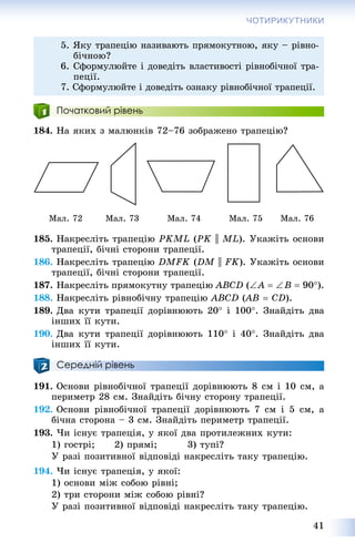 41
ЧОТИРИКУТНИКИ
Початковий рівень
184. Íà ÿêèõ ç ìàëþíêіâ 72–76 çîáðàæåíî òðàïåöіþ?
Ìàë. 72 Ìàë. 73 Ìàë. 74 Ìàë. 75 Ìàë. 76
185. Íàêðåñëіòü òðàïåöіþ PKML (PK || ML). Óêàæіòü îñíîâè
òðàïåöії, áі÷íі ñòîðîíè òðàïåöії.
186. Íàêðåñëіòü òðàïåöіþ DMFK (DM || FK). Óêàæіòü îñíîâè
òðàïåöії, áі÷íі ñòîðîíè òðàïåöії.
187. Íàêðåñëіòü ïðÿìîêóòíó òðàïåöіþ ABCD (A  B  90).
188. Íàêðåñëіòü ðіâíîáі÷íó òðàïåöіþ ABCD (AB((  CD).
189. Äâà êóòè òðàïåöії äîðіâíþþòü 20 і 100. Çíàéäіòü äâà
іíøèõ її êóòè.
190. Äâà êóòè òðàïåöії äîðіâíþþòü 110 і 40. Çíàéäіòü äâà
іíøèõ її êóòè.
Середній рівень
191. Îñíîâè ðіâíîáі÷íîї òðàïåöії äîðіâíþþòü 8 ñì і 10 ñì, à
ïåðèìåòð 28 ñì. Çíàéäіòü áі÷íó ñòîðîíó òðàïåöії.
192. Îñíîâè ðіâíîáі÷íîї òðàïåöії äîðіâíþþòü 7 ñì і 5 ñì, à
áі÷íà ñòîðîíà – 3 ñì. Çíàéäіòü ïåðèìåòð òðàïåöії.
193. ×è іñíóє òðàïåöіÿ, ó ÿêîї äâà ïðîòèëåæíèõ êóòè:
1) ãîñòðі; 2) ïðÿìі; 3) òóïі?
Ó ðàçі ïîçèòèâíîї âіäïîâіäі íàêðåñëіòü òàêó òðàïåöіþ.
194. ×è іñíóє òðàïåöіÿ, ó ÿêîї:
1) îñíîâè ìіæ ñîáîþ ðіâíі;
2) òðè ñòîðîíè ìіæ ñîáîþ ðіâíі?
Ó ðàçі ïîçèòèâíîї âіäïîâіäі íàêðåñëіòü òàêó òðàïåöіþ.
5. ßêó òðàïåöіþ íàçèâàþòü ïðÿìîêóòíîþ, ÿêó – ðіâíî-
áі÷íîþ?
6. Ñôîðìóëþéòå і äîâåäіòü âëàñòèâîñòі ðіâíîáі÷íîї òðà-
ïåöії.
7. Ñôîðìóëþéòå і äîâåäіòü îçíàêó ðіâíîáі÷íîї òðàïåöії.
 