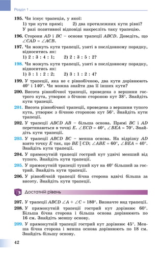 42
Розділ 1
195. ×è іñíóє òðàïåöіÿ, ó ÿêîї:
1) òðè êóòè ïðÿìі; 2) äâà ïðîòèëåæíèõ êóòè ðіâíі?
Ó ðàçі ïîçèòèâíîї âіäïîâіäі íàêðåñëіòü òàêó òðàïåöіþ.
196. Ñòîðîíè AD і BC – îñíîâè òðàïåöії ABCD. Äîâåäіòü, ùî
CAD  ACB.
197. ×è ìîæóòü êóòè òðàïåöії, óçÿòі â ïîñëіäîâíîìó ïîðÿäêó,
âіäíîñèòèñü ÿê:
1) 2 : 3 : 4 : 1; 2) 2 : 3 : 5 : 2?
198. ×è ìîæóòü êóòè òðàïåöії, óçÿòі â ïîñëіäîâíîìó ïîðÿäêó,
âіäíîñèòèñü ÿê:
1) 3 : 1 : 2 : 2; 2) 3 : 1 : 2 : 4?
199. Ó òðàïåöії, ÿêà íå є ðіâíîáі÷íîþ, äâà êóòè äîðіâíþþòü
40 і 140. ×è ìîæíà çíàéòè äâà її іíøèõ êóòè?
200. Âèñîòà ðіâíîáі÷íîї òðàïåöії, ïðîâåäåíà ç âåðøèíè ãîñ-
òðîãî êóòà, óòâîðþє ç áі÷íîþ ñòîðîíîþ êóò 38. Çíàéäіòü
êóòè òðàïåöії.
201. Âèñîòà ðіâíîáі÷íîї òðàïåöії, ïðîâåäåíà ç âåðøèíè òóïîãî
êóòà, óòâîðþє ç áі÷íîþ ñòîðîíîþ êóò 56. Çíàéäіòü êóòè
òðàïåöії.
202. Ó òðàïåöії ABCD AB – áіëüøà îñíîâà. Ïðÿìі BC і AD
ïåðåòèíàþòüñÿ â òî÷öі Å. ÅCD  40, BÅÀ  70. Çíàé-
äіòü êóòè òðàïåöії.
203. Ó òðàïåöії ABCD BC – ìåíøà îñíîâà. Íà âіäðіçêó AD
âçÿòî òî÷êó Å òàê, ùî BE || CD; ABÅ  60, BÅÀ  40.
Çíàéäіòü êóòè òðàïåöії.
204. Ó ïðÿìîêóòíіé òðàïåöії ãîñòðèé êóò óäâі÷і ìåíøèé âіä
òóïîãî. Çíàéäіòü êóòè òðàïåöії.
205. Ó ïðÿìîêóòíіé òðàïåöії òóïèé êóò íà 40 áіëüøèé çà ãîñ-
òðèé. Çíàéäіòü êóòè òðàïåöії.
206. Ó ðіâíîáі÷íіé òðàïåöії áі÷íà ñòîðîíà âäâі÷і áіëüøà çà
âèñîòó. Çíàéäіòü êóòè òðàïåöії.
Достатній рівень
207. Ó òðàïåöії ABCD A + Ñ  180. Âèçíà÷òå âèä òðàïåöії.
208. Ó ïðÿìîêóòíіé òðàïåöії ãîñòðèé êóò äîðіâíþє 60.
Áіëüøà áі÷íà ñòîðîíà і áіëüøà îñíîâà äîðіâíþþòü ïî
16 ñì. Çíàéäіòü ìåíøó îñíîâó.
209. Ó ïðÿìîêóòíіé òðàïåöії ãîñòðèé êóò äîðіâíþє 45. Ìåí-
øà áі÷íà ñòîðîíà і ìåíøà îñíîâà äîðіâíþþòü ïî 18 ñì.
Çíàéäіòü áіëüøó îñíîâó.
 