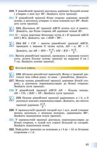 43
ЧОТИРИКУТНИКИ
210. Ó ðіâíîáі÷íіé òðàïåöії äіàãîíàëü äîðіâíþє áіëüøіé îñíîâі
і óòâîðþє ç íåþ êóò 40. Çíàéäіòü êóòè òðàïåöії.
211. Ó ðіâíîáі÷íіé òðàïåöії áі÷íà ñòîðîíà äîðіâíþє ìåíøіé
îñíîâі, à äіàãîíàëü óòâîðþє іç öієþ îñíîâîþ êóò 20. Çíàé-
äіòü êóòè òðàïåöії.
212. Äіàãîíàëü ÀÑ òðàïåöії ABCD äіëèòü êóò À íàâïіë.
Äîâåäіòü, ùî áі÷íà ñòîðîíà ÀÂ äîðіâíþє îñíîâі ÂÑ.
213. Î – òî÷êà ïåðåòèíó áіñåêòðèñ êóòіâ À і Â òðàïåöії ABCD
(AD(( || BC). Äîâåäіòü, ùî AÎB  90.
214. BK і CM – âèñîòè ðіâíîáі÷íîї òðàïåöії ABCD,
ïðîâåäåíі ç âåðøèí її òóïèõ êóòіâ, AD  à, BC  b.
Äîâåäіòü, ùî ÀK  MD  ; ÀM  KD  .
215. Âèñîòà ðіâíîáі÷íîї òðàïåöії, ïðîâåäåíà ç âåðøèíè òóïîãî
êóòà, äіëèòü áіëüøó îñíîâó òðàïåöії íà âіäðіçêè 2 ñì і
7 ñì. Çíàéäіòü îñíîâè òðàïåöії.
Високий рівень
216. (Îçíàêà ðіâíîáі÷íîї òðàïåöії). ßêùî ó òðàïåöії äіà-
ãîíàëі ìіæ ñîáîþ ðіâíі, òî âîíà – ðіâíîáі÷íà. Äîâåäіòü.
217. Ìåíøà îñíîâà ðіâíîáі÷íîї òðàïåöії äîðіâíþє áі÷íіé ñòî-
ðîíі, à äіàãîíàëü ïåðïåíäèêóëÿðíà äî áі÷íîї ñòîðîíè.
Çíàéäіòü êóòè òðàïåöії.
218. Ó ðіâíîáі÷íіé òðàïåöії ABCD AD – áіëüøà îñíîâà.
AD  CD, BAC  18. Çíàéäіòü êóòè òðàïåöії.
219. Îñíîâè ðіâíîáі÷íîї òðàïåöії äîðіâíþþòü à і b, à її
äіàãîíàëі âçàєìíî ïåðïåíäèêóëÿðíі. Äîâåäіòü, ùî âèñîòà
òðàïåöії äîðіâíþє .
220. Ó ïðÿìîêóòíіé òðàïåöії ãîñòðèé êóò і êóò, ÿêèé óòâîðþє
ìåíøà äіàãîíàëü ç ìåíøîþ îñíîâîþ, äîðіâíþþòü 60.
Çíàéäіòü âіäíîøåííÿ îñíîâ òðàïåöії.
221. Ó ïðÿìîêóòíіé òðàïåöії äіàãîíàëü ïåðïåíäèêóëÿðíà äî
áі÷íîї ñòîðîíè, à òóïèé êóò óòðè÷і áіëüøèé çà ãîñòðèé.
Çíàéäіòü âіäíîøåííÿ îñíîâ.
222. Ïîáóäóéòå òðàïåöіþ çà îñíîâàìè à і b (à > b) òà áі÷íèìè
ñòîðîíàìè c і d.
 