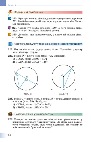 44
Розділ 1
Вправи для повторення
223. Êóò ïðè îñíîâі ðіâíîáåäðåíîãî òðèêóòíèêà äîðіâíþє
75. Çíàéäіòü çîâíіøíіé êóò ïðè âåðøèíі êóòà ìіæ áі÷íè-
ìè ñòîðîíàìè.
224. Òóïèé êóò ðîìáà äîðіâíþє 120, à éîãî ìåíøà äіàãî-
íàëü – 5 ñì. Çíàéäіòü ïåðèìåòð ðîìáà.
225. Äîâåäіòü, ùî ïàðàëåëîãðàì, ó ÿêîãî âñі âèñîòè ðіâíі,
є ðîìáîì.
Розв’яжіть та підготуйтеся до вивчення нового матеріалу
226. Íàêðåñëіòü êîëî, ðàäіóñ ÿêîãî 3 ñì. Ïðîâåäіòü ó öüîìó
êîëі äіàìåòð і õîðäó.
227. Òî÷êà O – öåíòð êîëà (ìàë. 77). Çíàéäіòü:
1) COB, ÿêùî CAO  50;
2) CAO, ÿêùî COB  110.
Ìàë. 77 Ìàë. 78
228. Òî÷êà O – öåíòð êîëà, à òî÷êà M – òî÷êà äîòèêó ïðÿìîї a
ç êîëîì (ìàë. 78). Çíàéäіòü:
1) NMB, ÿêùî MON  140;
2) MON, ÿêùî BMN  65.
Цікаві задачі для учнів неледачих
229. ×îòèðè ìàãàçèíè äåÿêîãî ïіäïðèєìöÿ ðîçòàøîâàíî ó
âåðøèíàõ îïóêëîãî ÷îòèðèêóòíèêà. Äå éîìó ñëіä ðîçìіñ-
òèòè òîâàðíèé ñêëàä, ùîá ñóìà âіäñòàíåé âіä ñêëàäó äî
âñіõ ìàãàçèíіâ áóëà íàéìåíøîþ?
 