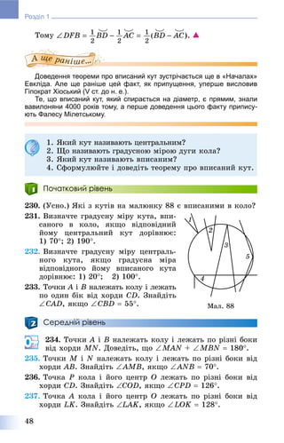 48
Розділ 1
Òîìó 
Доведення теореми про вписаний кут зустрічається ще в «Началах»
Евкліда. Але ще раніше цей факт, як припущення, уперше висловив
Гіпократ Хіоський (V ст. до н. е.).
Те, що вписаний кут, який спирається на діаметр, є прямим, знали
вавилоняни 4000 років тому, а перше доведення цього факту припису-
ють Фалесу Мілетському.
Початковий рівень
230. (Óñíî.) ßêі ç êóòіâ íà ìàëþíêó 88 є âïèñàíèìè â êîëî?
231. Âèçíà÷òå ãðàäóñíó ìіðó êóòà, âïè-
ñàíîãî â êîëî, ÿêùî âіäïîâіäíèé
éîìó öåíòðàëüíèé êóò äîðіâíþє:
1) 70; 2) 190.
232. Âèçíà÷òå ãðàäóñíó ìіðó öåíòðàëü-
íîãî êóòà, ÿêùî ãðàäóñíà ìіðà
âіäïîâіäíîãî éîìó âïèñàíîãî êóòà
äîðіâíþє: 1) 20; 2) 100.
233. Òî÷êè À іÀ Â íàëåæàòü êîëó і ëåæàòü
ïî îäèí áіê âіä õîðäè CD. Çíàéäіòü
CÀD, ÿêùî CÂD  55.
Середній рівень
234. Òî÷êè A і B íàëåæàòü êîëó і ëåæàòü ïî ðіçíі áîêè
âіä õîðäè MN. Äîâåäіòü, ùî MAN + MBN  180.
235. Òî÷êè M і N íàëåæàòü êîëó і ëåæàòü ïî ðіçíі áîêè âіä
õîðäè ÀÂ. Çíàéäіòü ÀÌÂ, ÿêùî ANB  70.
236. Òî÷êà Ð êîëà і éîãî öåíòð Î ëåæàòü ïî ðіçíі áîêè âіä
õîðäè ÑD. Çíàéäіòü COD, ÿêùî CPD  126.
237. Òî÷êà À êîëà і éîãî öåíòð Î ëåæàòü ïî ðіçíі áîêè âіä
õîðäè LK. Çíàéäіòü LAK, ÿêùî LOK  128.
1. ßêèé êóò íàçèâàþòü öåíòðàëüíèì?
2. Ùî íàçèâàþòü ãðàäóñíîþ ìіðîþ äóãè êîëà?
3. ßêèé êóò íàçèâàþòü âïèñàíèì?
4. Ñôîðìóëþéòå і äîâåäіòü òåîðåìó ïðî âïèñàíèé êóò.
Ìàë. 88
 