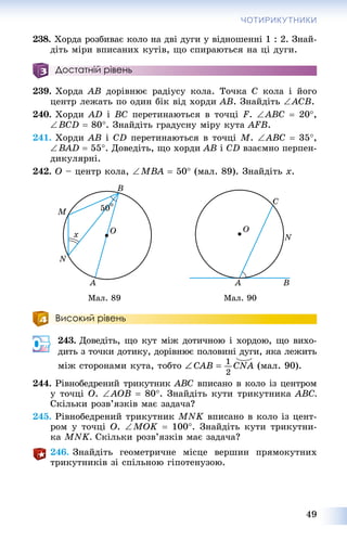 49
ЧОТИРИКУТНИКИ
238. Õîðäà ðîçáèâàє êîëî íà äâі äóãè ó âіäíîøåííі 1 : 2. Çíàé-
äіòü ìіðè âïèñàíèõ êóòіâ, ùî ñïèðàþòüñÿ íà öі äóãè.
Достатній рівень
239. Õîðäà ÀÂ äîðіâíþє ðàäіóñó êîëà. Òî÷êà Ñ êîëà і éîãî
öåíòð ëåæàòü ïî îäèí áіê âіä õîðäè ÀÂ. Çíàéäіòü ÀÑÂ.
240. Õîðäè AD і BC ïåðåòèíàþòüñÿ â òî÷öі F. ABC  20,
ÂCD  80. Çíàéäіòü ãðàäóñíó ìіðó êóòà AFB.
241. Õîðäè AB і CD ïåðåòèíàþòüñÿ â òî÷öі M. ABC  35,
ÂAD  55. Äîâåäіòü, ùî õîðäè AB і CD âçàєìíî ïåðïåí-
äèêóëÿðíі.
242. Î – öåíòð êîëà, ÌBA  50 (ìàë. 89). Çíàéäіòü õ.
Ìàë. 89 Ìàë. 90
Високий рівень
243. Äîâåäіòü, ùî êóò ìіæ äîòè÷íîþ і õîðäîþ, ùî âèõî-
äèòü ç òî÷êè äîòèêó, äîðіâíþє ïîëîâèíі äóãè, ÿêà ëåæèòü
ìіæ ñòîðîíàìè êóòà, òîáòî (ìàë. 90).
244. Ðіâíîáåäðåíèé òðèêóòíèê ABC âïèñàíî â êîëî іç öåíòðîì
ó òî÷öі Î. AÎB  80. Çíàéäіòü êóòè òðèêóòíèêà ABC.
Ñêіëüêè ðîçâ’ÿçêіâ ìàє çàäà÷à?
245. Ðіâíîáåäðåíèé òðèêóòíèê MNK âïèñàíî â êîëî іç öåíò-
ðîì ó òî÷öі Î. MOK  100. Çíàéäіòü êóòè òðèêóòíè-
êà MNK. Ñêіëüêè ðîçâ’ÿçêіâ ìàє çàäà÷à?
246. Çíàéäіòü ãåîìåòðè÷íå ìіñöå âåðøèí ïðÿìîêóòíèõ
òðèêóòíèêіâ çі ñïіëüíîþ ãіïîòåíóçîþ.
 